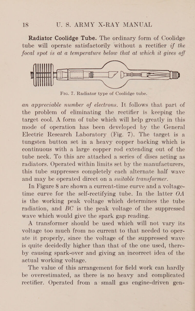 Radiator Coolidge Tube. The ordinary form of Coolidge tube will operate satisfactorily without a rectifier 2f the focal spot ts at a temperature below that at which it gives off  an appreciable number of electrons. It follows that part of the problem of eliminating the rectifier is keeping the target cool. A form of tube which will help greatly in this mode of operation has been developed by the General Electric Research Laboratory (Fig. 7). The target is a tungsten button set in a heavy copper backing which is continuous with a large copper rod extending out of the tube neck. To this are attached a series of discs acting as radiators. Operated within limits set by the manufacturers, this tube suppresses completely each alternate half wave and may be operated direct on a suitable transformer. In Figure 8 are shown a current-time curve and a voltage- time curve for the self-rectifying tube. In the latter OA is the working peak voltage which determines the tube radiation, and BC is the peak voltage of the suppressed wave which would give the spark gap reading. A transformer should be used which will not vary its voltage too much from no current to that needed to oper- ate it properly, since the voltage of the suppressed wave is quite decidedly higher than that of the one used, there- by causing spark-over and giving an incorrect idea of the actual working voltage. The value of this arrangement for field work can hardly be overestimated, as there is no heavy and complicated rectifier. Operated from a‘small gas engine-driven gen-