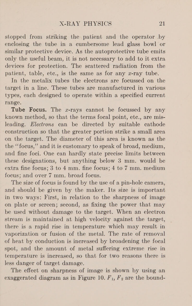 stopped from striking the patient and the operator .by enclosing the tube in a cumbersome lead glass bowl or similar protective device. As the autoprotective tube emits only the useful beam, it is not necessary to add to it extra devices for protection. The scattered radiation from the patient, table, etc., is the same as for any z-ray tube. In the metalix tubes the electrons are focussed on the target in a line. These tubes are manufactured in various types, each designed to operate within a specified current range. Tube Focus. The «x-rays cannot be focussed by any known method, so that the terms focal point, etc., are mis- leading. Electrons can be directed by suitable cathode construction so that the greater portion strike a small area on the target. The diameter of this area is known as the the ‘‘focus,”’ and it is customary to speak of broad, medium, and fine foci. One can hardly state precise limits between these designations, but anything below 3 mm. would be extra fine focus; 3 to 4 mm. fine focus; 4 to 7 mm. medium focus; and over 7 mm. broad focus. The size of focus is found by the use of a pin-hole camera, and should be given by the maker. Its size is important in two ways: First, in relation to the sharpness of image on plate or screen; second, as fixing the power that may be used without damage to the target. When an electron stream is maintained at high velocity against the target, there is a rapid rise in temperature which may result in vaporization or fusion of the metal. The rate of removal of heat by conduction is increased by broadening the focal spot, and the amount of metal suffering extreme rise in temperature is increased, so that for two reasons there is less danger of target damage. The effect on sharpness of image is shown by using an exaggerated diagram as in Figure 10. F1, /2 are the bound-