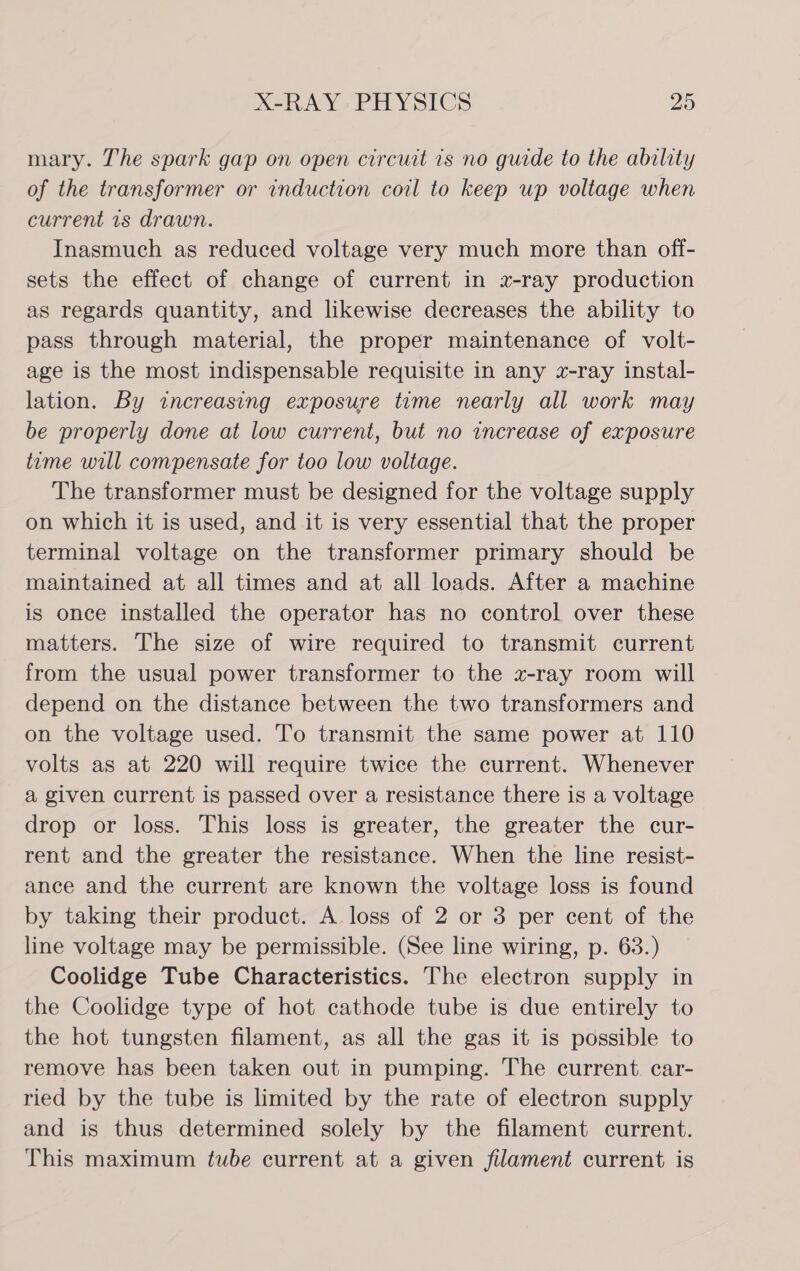 mary. The spark gap on open circuit is no guide to the ability of the transformer or induction coil to keep up voltage when current 1s drawn. Inasmuch as reduced voltage very much more than off- sets the effect of change of current in x-ray production as regards quantity, and likewise decreases the ability to pass through material, the proper maintenance of volt- age is the most indispensable requisite in any x-ray instal- lation. By increasing exposure time nearly all work may be properly done at low current, but no increase of exposure time will compensate for too low voltage. The transformer must be designed for the voltage supply on which it is used, and it is very essential that the proper terminal voltage on the transformer primary should be maintained at all times and at all loads. After a machine is once installed the operator has no control over these matters. The size of wire required to transmit current from the usual power transformer to the z-ray room will depend on the distance between the two transformers and on the voltage used. To transmit the same power at 110 volts as at 220 will require twice the current. Whenever a given current is passed over a resistance there is a voltage drop or loss. This loss is greater, the greater the cur- rent and the greater the resistance. When the line resist- ance and the current are known the voltage loss is found by taking their product. A loss of 2 or 3 per cent of the line voltage may be permissible. (See line wiring, p. 63.) Coolidge Tube Characteristics. The electron supply in the Coolidge type of hot cathode tube is due entirely to the hot tungsten filament, as all the gas it is possible to remove has been taken out in pumping. The current. car- ried by the tube is limited by the rate of electron supply and is thus determined solely by the filament current. This maximum tube current at a given filament current is