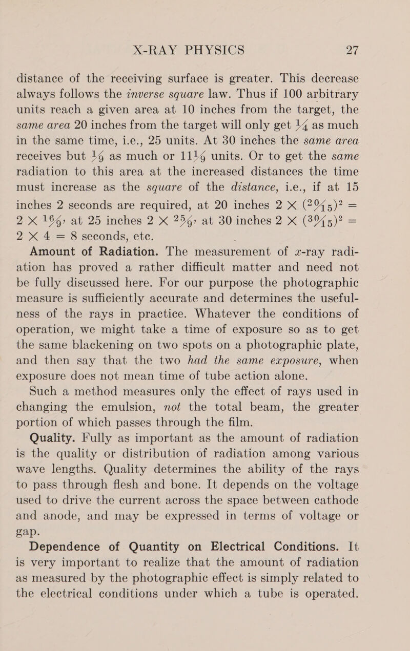 distance of the receiving surface is greater. This decrease always follows the inverse square law. Thus if 100 arbitrary units reach a given area at 10 inches from the target, the same area 20 inches from the target will only get 14 as much in the same time, i.e., 25 units. At 30 inches the same area receives but 16 as eh or 1116 units. Or to get the same radiation to this area at the increased distances the time must increase as the square of the distance, i.e., if at 15 inches 2 seconds are required, at 20 inches 2 X (#975)? = 2 X 166, at 25 inches 2 X 254) at 30 inches 2 X (2975)? = 2X 4 = 8 seconds, ete. Amount of Radiation. The measurement of x-ray radi- ation has proved a rather difficult matter and need not be fully discussed here. For our purpose the photographic measure is sufficiently accurate and determines the useful- ness of the rays in practice. Whatever the conditions of operation, we might take a time of exposure so as to get the same blackening on two spots on a photographic plate, and then say that the two had the same exposure, when exposure does not mean time of tube action alone. Such a method measures only the effect of rays used in changing the emulsion, not the total beam, the greater portion of which passes through the film. Quality. Fully as important as the amount of radiation is the quality or distribution of radiation among various wave lengths. Quality determines the ability of the rays to pass through flesh and bone. It depends on the voltage used to drive the current across the space between cathode and anode, and may be expressed in terms of voltage or gap. Dependence of Quantity on Electrical Conditions. It is very important to realize that the amount of radiation as measured by the photographic effect is simply related to the electrical conditions under which a tube is operated.