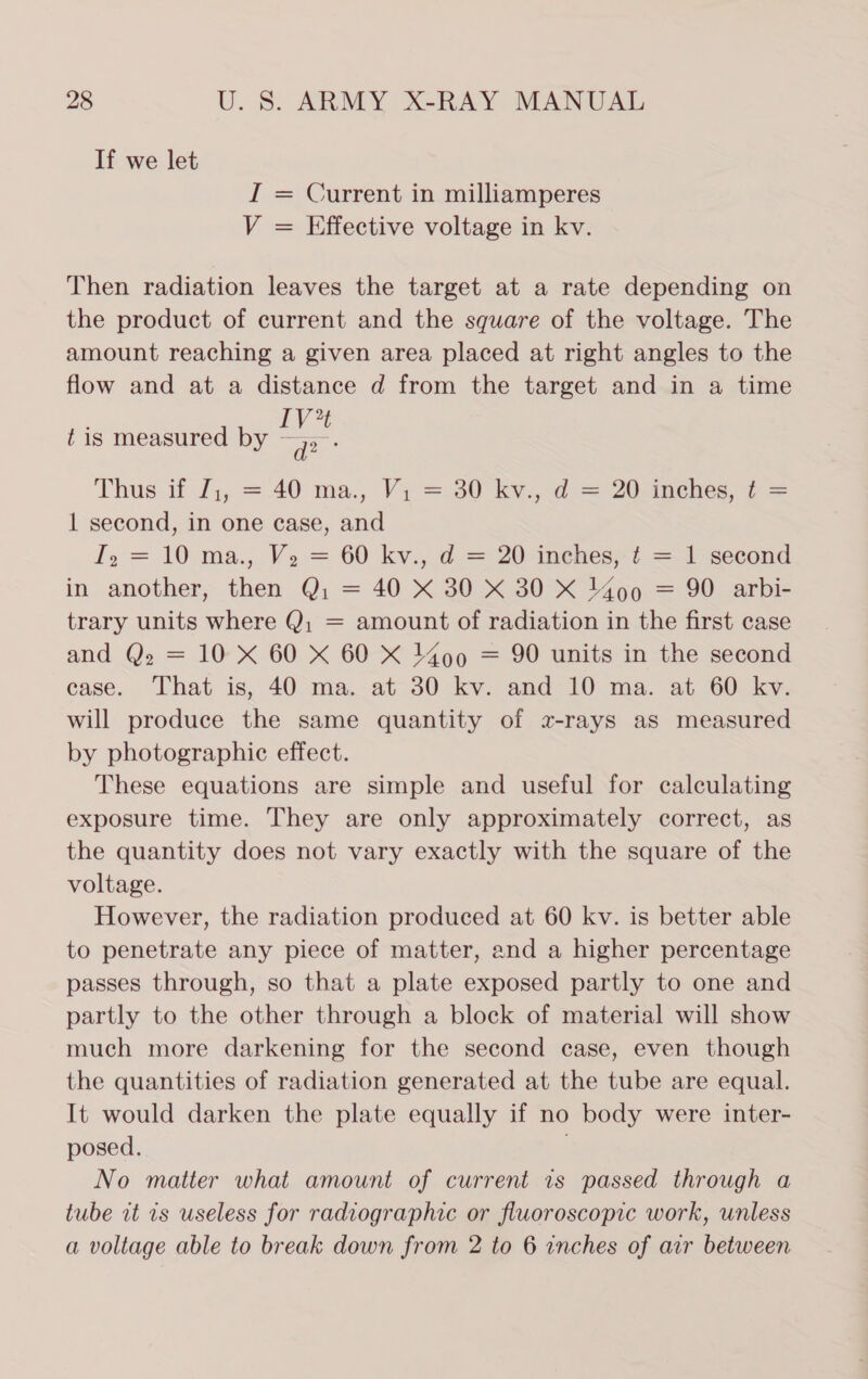 If we let I = Current in milliamperes V = Effective voltage in kv. Then radiation leaves the target at a rate depending on the product of current and the square of the voltage. The amount reaching a given area placed at right angles to the flow and at a distance d from the target and in a time 2 ¢ is measured by eS Thus. if J;, = 40 ma., Ve=30 ky. = 20 eis, 2 = 1 second, in one case, and I, = 10 ma., V2 = 60 kv., d = 20 inches,:¢ = 1 second in another, then Q: = 40 X 30 X 30 X 1400 = 90 arbi- trary units where Q; = amount of radiation in the first case and Q. = 10 X 60 X 60 X 1400 = 90 units in the second case. That is, 40 ma. at 30 kv. and 10 ma. at 60 kv. will produce the same quantity of z-rays as measured by photographic effect. These equations are simple and useful for calculating exposure time. They are only approximately correct, as the quantity does not vary exactly with the square of the voltage. However, the radiation produced at 60 kv. is better able to penetrate any piece of matter, and a higher percentage passes through, so that a plate exposed partly to one and partly to the other through a block of material will show much more darkening for the second case, even though the quantities of radiation generated at the tube are equal. It would darken the plate equally if no body were inter- posed. . No matter what amount of current is passed through a tube it 1s useless for radiographic or fluoroscopic work, unless a voltage able to break down from 2 to 6 inches of arr between