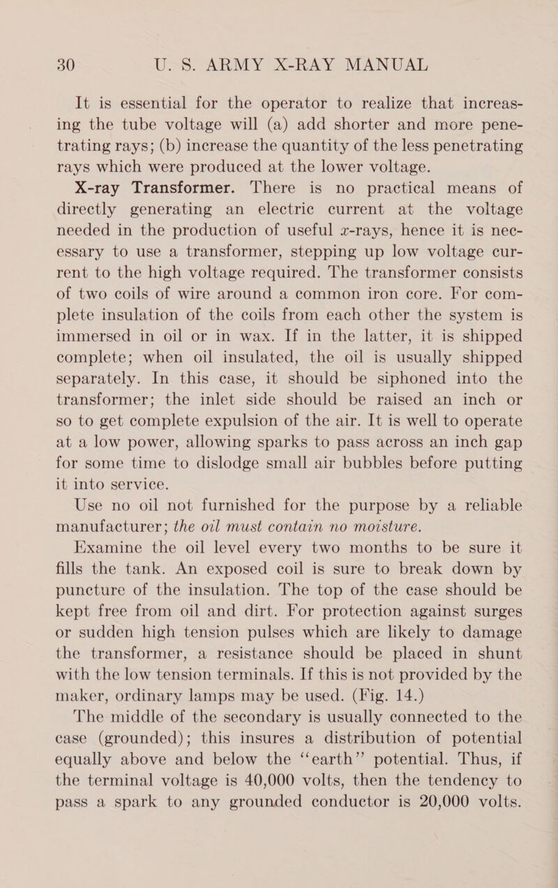 It is essential for the operator to realize that increas- ing the tube voltage will (a) add shorter and more pene- trating rays; (b) increase the quantity of the less penetrating rays which were produced at the lower voltage. X-ray Transformer. There is no practical means of directly generating an electric current at the voltage needed in the production of useful x-rays, hence it is nec- essary to use a transformer, stepping up low voltage cur- rent to the high voltage required. The transformer consists of two coils of wire around a common iron core. For com- plete insulation of the coils from each other the system is immersed in oil or in wax. If in the latter, it is shipped complete; when oil insulated, the oil is usually shipped separately. In this case, it should be siphoned into the transformer; the inlet side should be raised an inch or so to get complete expulsion of the air. It is well to operate at a low power, allowing sparks to pass across an inch gap for some time to dislodge small air bubbles before putting it into service. Use no oil not furnished for the purpose by a reliable manufacturer; the oil must contain no moisture. Examine the oil level every two months to be sure it fills the tank. An exposed coil is sure to break down by puncture of the insulation. The top of the case should be kept free from oil and dirt. For protection against surges or sudden high tension pulses which are likely to damage the transformer, a resistance should be placed in shunt with the low tension terminals. If this is not provided by the maker, ordinary lamps may be used. (Fig. 14.) The middle of the secondary is usually connected to the case (grounded); this insures a distribution of potential equally above and below the ‘‘earth” potential. Thus, if the terminal voltage is 40,000 volts, then the tendency to pass a spark to any grounded conductor is 20,000 volts.