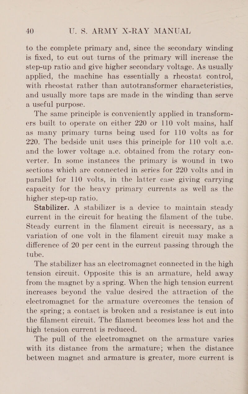 to the complete primary and, since the secondary winding is fixed, to cut out turns of the primary will increase the step-up ratio and give higher secondary voltage. As usually applied, the machine has essentially a rheostat control, with rheostat rather than autotransformer characteristics, and usually more taps are made in the winding than serve a useful purpose. The same principle is conveniently applied in transform- ers built to operate on either 220 or 110 volt mains, half as many primary turns being used for 110 volts as for 220. The bedside unit uses this principle for 110 volt a.e. and the lower voltage a.c. obtained from the rotary con- verter. In some instances the primary is wound in two sections which are connected in series for 220 volts and in parallel for 110 volts, in the latter case giving carrying capacity for the heavy primary currents as well as the higher step-up ratio. Stabilizer. A stabilizer is a device to maintain steady current in the circuit for heating the filament of the tube. Steady current in the filament circuit is necessary, as a variation of one volt in the filament circuit may make a difference of 20 per cent in the current passing through the tube. The stabilizer has an electromagnet connected in the high tension circuit. Opposite this is an armature, held away from the magnet by a spring. When the high tension current increases beyond the value desired the attraction of the electromagnet for the armature overcomes the tension of the spring; a contact is broken and a resistance is cut into the filament circuit. The filament becomes less hot and the high tension current is reduced. The pull of the electromagnet on the armature varies with its distance from the armature; when the distance between magnet and armature is greater, more current is