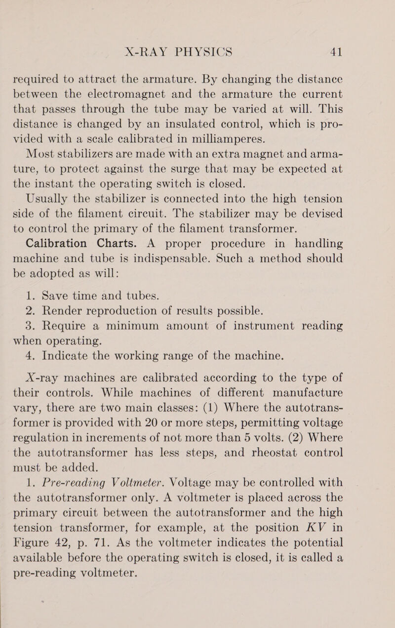 required to attract the armature. By changing the distance between the electromagnet and the armature the current that passes through the tube may be varied at will. This distance is changed by an insulated control, which is pro- vided with a scale calibrated in milliamperes. Most stabilizers are made with an extra magnet and arma- ture, to protect against the surge that may be expected at the instant the operating switch is closed. Usually the stabilizer is connected into the high tension side of the filament circuit. The stabilizer may be devised to control the primary of the filament transformer. Calibration Charts. A proper procedure in handling machine and tube is indispensable. Such a method should be adopted as will: 1. Save time and tubes. 2. Render reproduction of results possible. 3. Require a minimum amount of instrument reading when operating. 4. Indicate the working range of the machine. X-ray machines are calibrated according to the type of their controls. While machines of different manufacture vary, there are two main classes: (1) Where the autotrans- former is provided with 20 or more steps, permitting voltage regulation in increments of not more than 5 volts. (2) Where the autotransformer has less steps, and rheostat control must be added. 1. Pre-reading Voltmeter. Voltage may be controlled with the autotransformer only. A voltmeter is placed across the primary circuit between the autotransformer and the high tension transformer, for example, at the position KV in Figure 42, p. 71. As the voltmeter indicates the potential available before the operating switch is closed, it is called a pre-reading voltmeter.