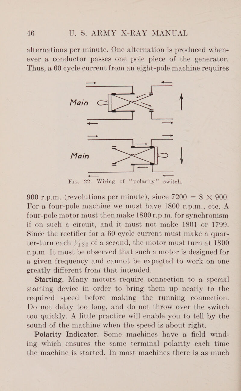 alternations per minute. One alternation is produced when- ever a conductor passes one pole piece of the generator. Thus, a 60 cycle current from an eight-pole machine requires Fig a Main eee f = os  900 r.p.m. (revolutions per minute), since 7200 = 8 X 900. For a four-pole machine we must have 1800 r.p.m., ete. A four-pole motor must then make 1800 r.p.m. for synchronism if on such a circuit, and it must not make 1801 or 1799. Since the rectifier for a 60 cycle current must make a quar- ter-turn each 14909 of a second, the motor must turn at 1800 r.p.m. It must be observed that such a motor is designed for a given frequency and cannot be expected to work on one greatly different from that intended. Starting. Many motors require connection to a special starting device in order to bring them up nearly to the required speed before making the running connection. Do not delay too long, and do not throw over the switch too quickly. A little practice will enable you to tell by the sound of the machine when the speed is about right. Polarity Indicator. Some machines have a field wind- ing which ensures the same terminal polarity each time the machine is started. In most machines there is as much