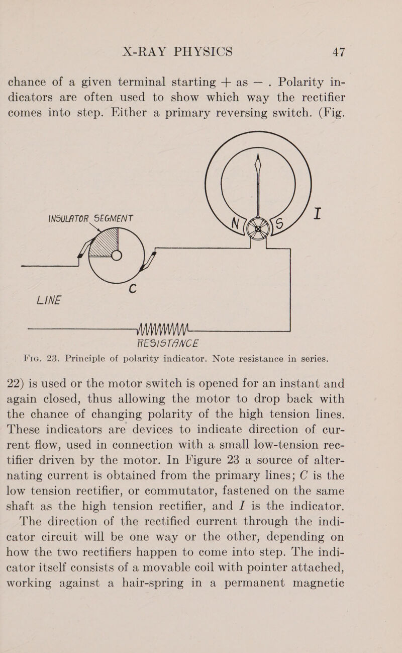 chance of a given terminal starting + as — . Polarity in- dicators are often used to show which way the rectifier comes into step. Either a primary reversing switch. (Fig.   INSULATOR SEGMENT 22) is used or the motor switch is opened for an instant and again closed, thus allowing the motor to drop back with the chance of changing polarity of the high tension lines. These indicators are devices to indicate direction of cur- rent flow, used in connection with a small low-tension rec- tifier driven by the motor. In Figure 23 a source of alter- nating current is obtained from the primary lines; C is the low tension rectifier, or commutator, fastened on the same shaft as the high tension rectifier, and J is the indicator. The direction of the rectified current through the indi- cator circuit will be one way or the other, depending on how the two rectifiers happen to come into step. The indi- cator itself consists of a movable coil with pointer attached, working against a hair-spring in a permanent magnetic