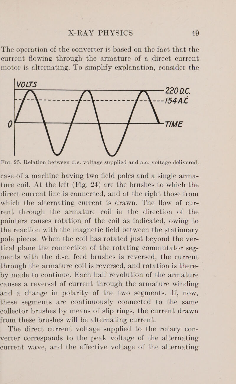 The operation of the converter is based on the fact that the current flowing through the armature of a direct current motor is alternating. To simplify explanation, consider the  Fig. 25. Relation between d.c. voltage supplied and a.c. voitage delivered. case of a machine having two field poles and a single arma- ture coil. At the left (Fig. 24) are the brushes to which the direct current line is connected, and at the right those from which the alternating current is drawn. The flow of cur- rent through the armature coil in the direction of the pointers causes rotation of the coil as indicated, owing to the reaction with the magnetic field between the stationary pole pieces. When the coil has rotated just beyond the ver- tical plane the connection of the rotating commutator seg- ments with the d.-c. feed brushes is reversed, the current through the armature coil is reversed, and rotation is there- — by made to continue. Each half revolution of the armature causes a reversal of current through the armature winding and a change in polarity of the two segments. If, now, these segments are continuously connected to the same collector brushes by means of slip rings, the current drawn from these brushes will be alternating current. The direct current voltage supplied to the rotary con- verter corresponds to the peak voltage of the alternating current wave, and the effective voltage of the alternating