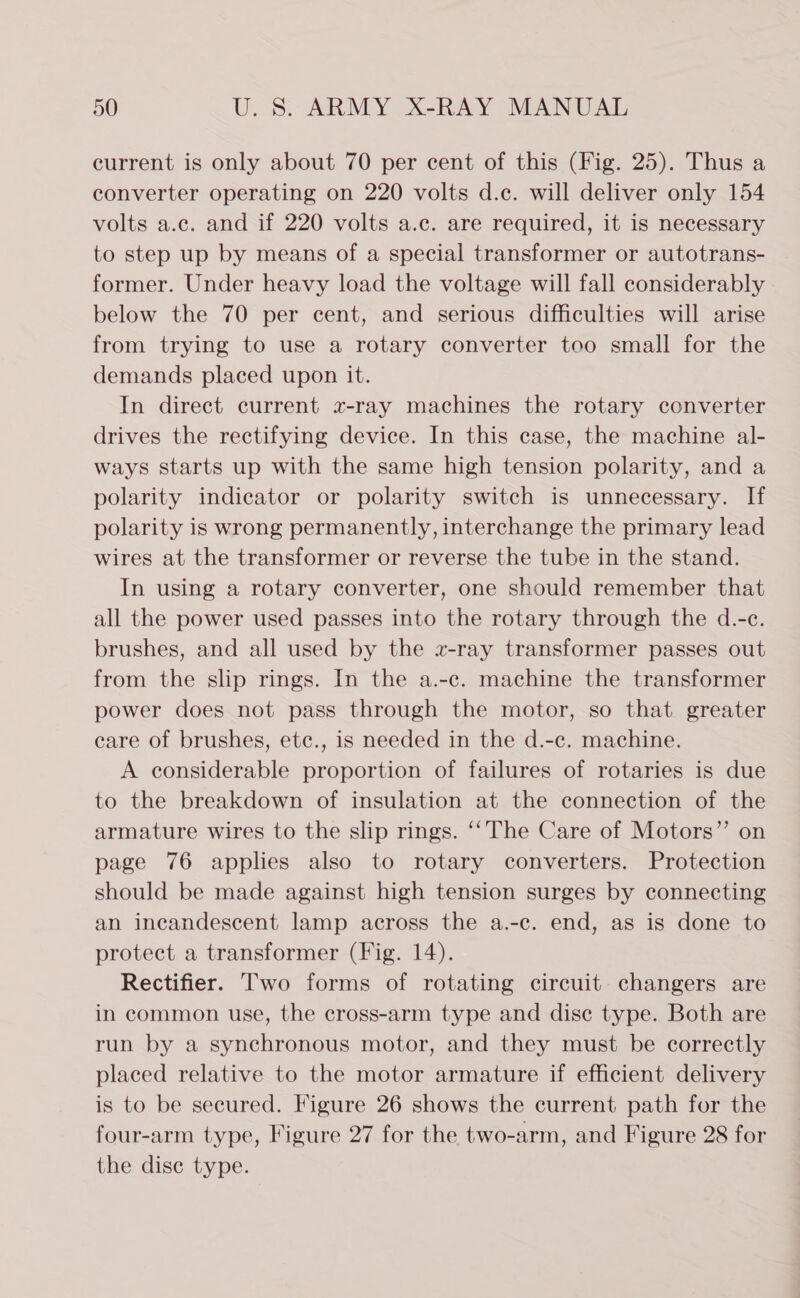 current is only about 70 per cent of this (Fig. 25). Thus a converter operating on 220 volts d.c. will deliver only 154 volts a.c. and if 220 volts a.c. are required, it is necessary to step up by means of a special transformer or autotrans- former. Under heavy load the voltage will fall considerably below the 70 per cent, and serious difficulties will arise from trying to use a rotary converter too small for the demands placed upon it. In direct current x-ray machines the rotary converter drives the rectifying device. In this case, the machine al- ways starts up with the same high tension polarity, and a polarity indicator or polarity switch is unnecessary. If polarity is wrong permanently, interchange the primary lead wires at the transformer or reverse the tube in the stand. In using a rotary converter, one should remember that all the power used passes into the rotary through the d.-c. brushes, and all used by the x-ray transformer passes out from the slip rings. In the a.-c. machine the transformer power does not pass through the motor, so that greater care of brushes, etc., is needed in the d.-c. machine. A considerable proportion of failures of rotaries is due to the breakdown of insulation at the connection of the armature wires to the slip rings. ‘‘The Care of Motors” on page 76 applies also to rotary converters. Protection should be made against high tension surges by connecting an incandescent lamp across the a.-c. end, as is done to protect a transformer (Fig. 14). Rectifier. Two forms of rotating circuit changers are in common use, the cross-arm type and dise type. Both are run by a synchronous motor, and they must be correctly placed relative to the motor armature if efficient delivery is to be secured. Figure 26 shows the current path for the four-arm type, Figure 27 for the two-arm, and Figure 28 for the dise type.