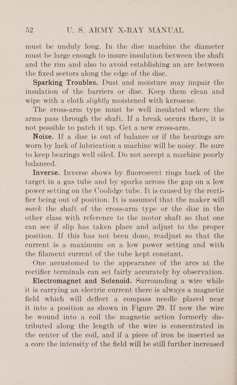 must be unduly long. In the dise machine the diameter must be large enough to insure insulation between the shaft and the rim and also to avoid establishing an are between the fixed sectors along the edge of the disc. Sparking Troubles. Dust and moisture may impair the insulation of the barriers or disc. Keep them clean and wipe with a cloth slzghtly moistened with kerosene. The cross-arm type must be well insulated where the arms pass through the shaft. If a break occurs there, it is not possible to patch it up. Get a new cross-arm. Noise. If a dise is out of balance or if the bearings are worn by lack of lubrication a machine will be noisy. Be sure to keep bearings well oiled. Do not accept a machine poorly balanced. Inverse. Inverse shows by fluorescent rings back of the target in a gas tube and by sparks across the gap on a low power setting on the Coolidge tube. It is caused by the recti- fier being out of position. It is assumed that the maker will mark the shaft of the cross-arm type or the dise in the other class with reference to the motor shaft so that one can see if slip has taken place and adjust to the proper position. If this has not been done, readjust so that the current is a maximum on a low power setting and with the filament current of the tube kept constant. One accustomed to the appearance of the arcs at the rectifier terminals can set fairly accurately by observation. Electromagnet and Solenoid. Surrounding a wire while it is carrying an electric current there is always a magnetic field which will deflect a compass needle placed near it into a position as shown in Figure 29. If now the wire be wound into a coil the magnetic action formerly dis- tributed along the length of the wire is concentrated in the center of the coil, and if a piece of iron be inserted as a core the intensity of the field will be still further increased