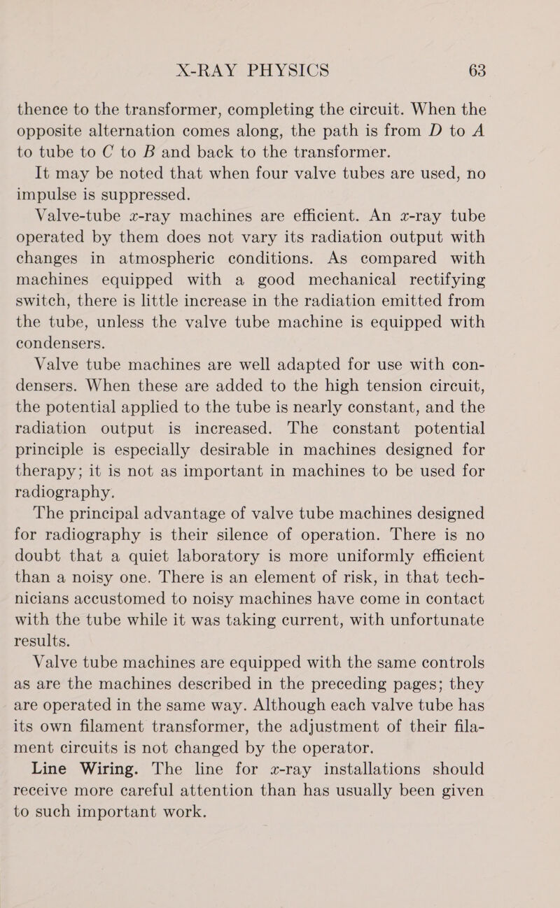 thence to the transformer, completing the circuit. When the opposite alternation comes along, the path is from D to A to tube to C to B and back to the transformer. It may be noted that when four valve tubes are used, no impulse is suppressed. Valve-tube x-ray machines are efficient. An x-ray tube operated by them does not vary its radiation output with changes in atmospheric conditions. As compared with machines equipped with a good mechanical rectifying switch, there is little increase in the radiation emitted from the tube, unless the valve tube machine is equipped with condensers. Valve tube machines are well adapted for use with con- densers. When these are added to the high tension circuit, the potential applied to the tube is nearly constant, and the radiation output is increased. The constant potential principle is especially desirable in machines designed for therapy; it is not as important in machines to be used for radiography. The principal advantage of valve tube machines designed for radiography is their silence of operation. There is no doubt that a quiet laboratory is more uniformly efficient than a noisy one. There is an element of risk, in that tech- nicians accustomed to noisy machines have come in contact with the tube while it was taking current, with unfortunate results. Valve tube machines are equipped with the same controls as are the machines described in the preceding pages; they are operated in the same way. Although each valve tube has its own filament transformer, the adjustment of their fila- ment circuits is not changed by the operator. Line Wiring. The line for wz-ray installations should receive more careful attention than has usually been given to such important work.