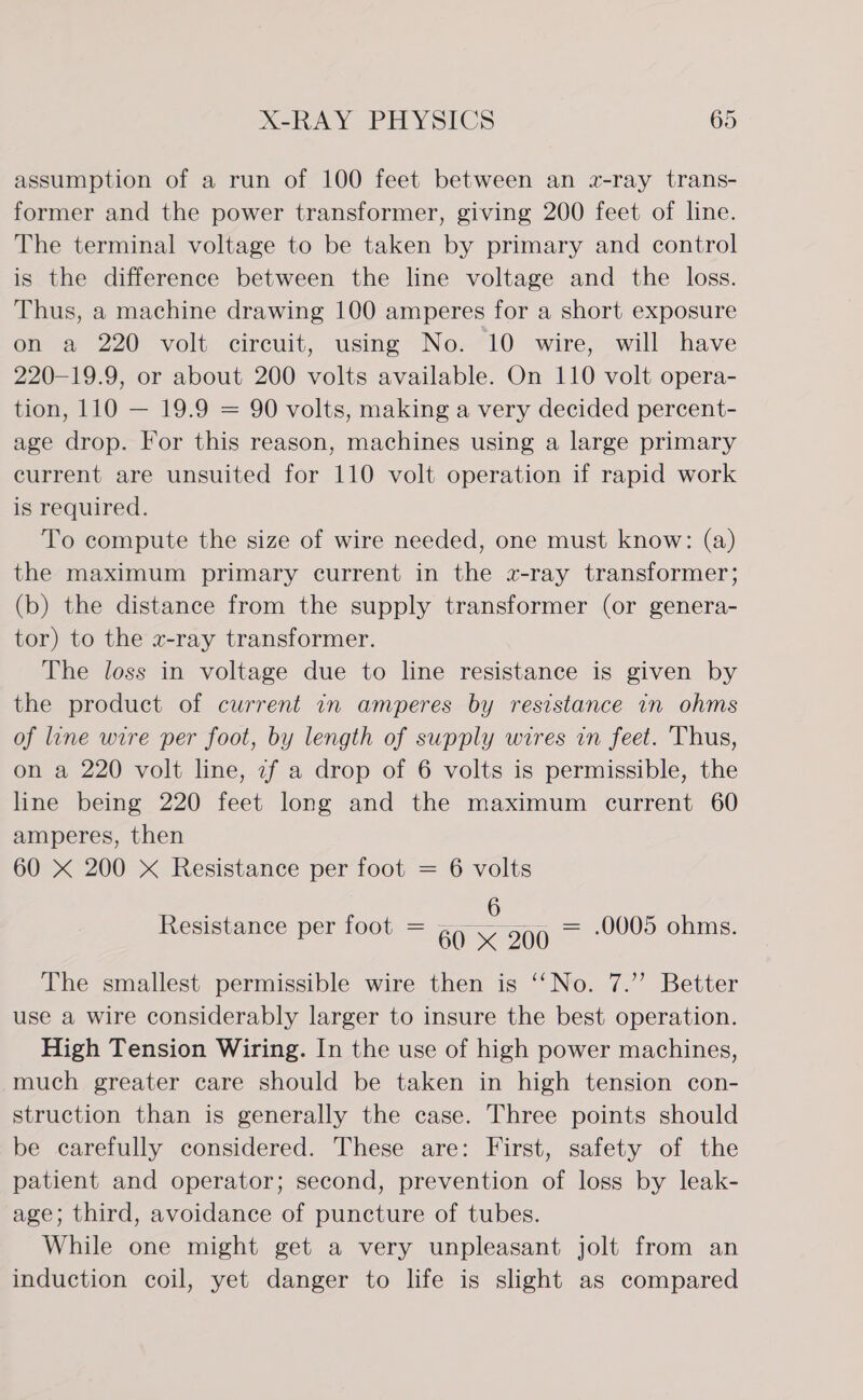 assumption of a run of 100 feet between an wz-ray trans- former and the power transformer, giving 200 feet of line. The terminal voltage to be taken by primary and control is the difference between the line voltage and the loss. Thus, a machine drawing 100 amperes for a short exposure on a 220 volt circuit, using No. 10 wire, will have 220-19.9, or about 200 volts available. On 110 volt opera- tion, 110 — 19.9 = 90 volts, making a very decided percent- age drop. For this reason, machines using a large primary current are unsuited for 110 volt operation if rapid work is required. To compute the size of wire needed, one must know: (a) the maximum primary current in the x-ray transformer; (b) the distance from the supply transformer (or genera- tor) to the x-ray transformer. The loss in voltage due to line resistance is given by the product of current in amperes by resistance in ohms of line wire per foot, by length of supply wires in feet. Thus, on a 220 volt line, if a drop of 6 volts is permissible, the line being 220 feet long and the maximum current 60 amperes, then 60 X 200 X Resistance per foot = 6 volts 6 Resistance per foot = 60 X 200 > .0005 ohms. The smallest permissible wire then is ‘‘No. 7.’ Better use a wire considerably larger to insure the best operation. High Tension Wiring. In the use of high power machines, much greater care should be taken in high tension con- struction than is generally the case. Three points should be carefully considered. These are: First, safety of the patient and operator; second, prevention of loss by leak- age; third, avoidance of puncture of tubes. While one might get a very unpleasant jolt from an induction coil, yet danger to life is slight as compared