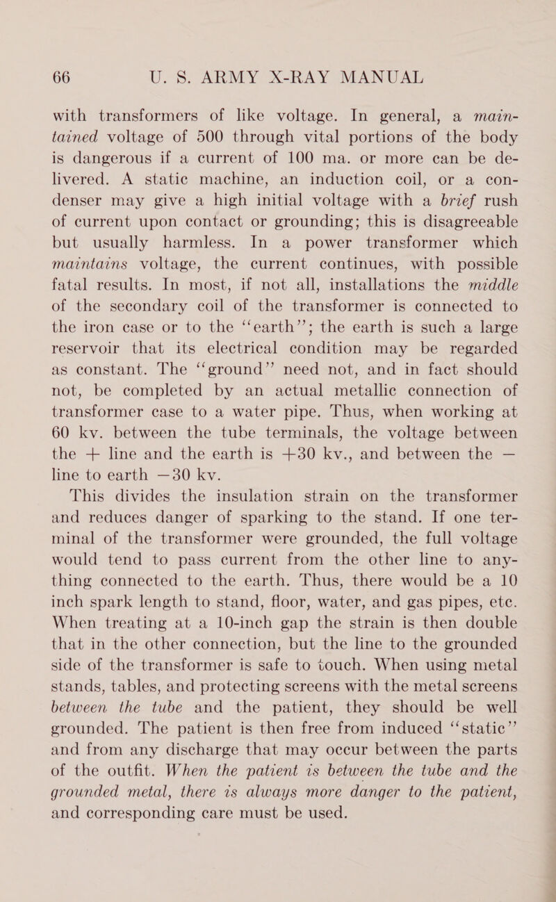 with transformers of like voltage. In general, a mazin- tained voltage of 500 through vital portions of the body is dangerous if a current of 100 ma. or more can be de- livered. A static machine, an induction coil, or a con- denser may give a high initial voltage with a brief rush of current upon contact or grounding; this is disagreeable but usually harmless. In a power transformer which maintains voltage, the current continues, with possible fatal results. In most, if not all, installations the mzddle of the secondary coil of the transformer is connected to the iron case or to the ‘‘earth’’; the earth is such a large reservoir that its electrical condition may be regarded as constant. The ‘‘ground”’ need not, and in fact should not, be completed by an actual metallic connection of transformer case to a water pipe. Thus, when working at 60 kv. between the tube terminals, the voltage between the + line and the earth is +30 kv., and between the — line to earth —30 kv. This divides the insulation strain on the transformer and reduces danger of sparking to the stand. If one ter- minal of the transformer were grounded, the full voltage would tend to pass current from the other line to any- thing connected to the earth. Thus, there would be a 10 inch spark length to stand, floor, water, and gas pipes, etc. When treating at a 10-inch gap the strain is then double that in the other connection, but the line to the grounded side of the transformer is safe to touch. When using metal stands, tables, and protecting screens with the metal screens between the tube and the patient, they should be well grounded. The patient is then free from induced ‘“‘static”’ and from any discharge that may occur between the parts of the outfit. When the patient is between the tube and the grounded metal, there 7s always more danger to the patient, and corresponding care must be used.