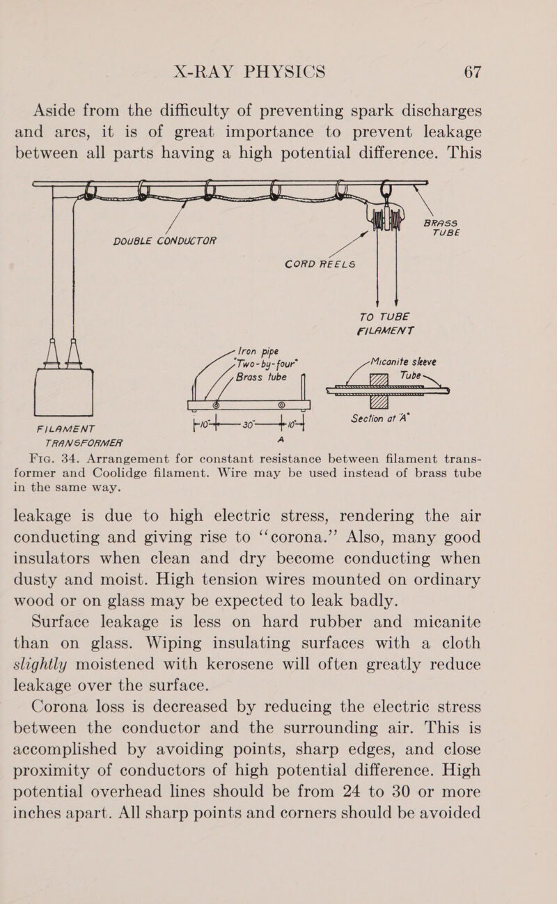 Aside from the difficulty of preventing spark discharges and ares, it is of great importance to prevent leakage between all parts having a high potential difference. This     DOUBLE CONDUCTOR FILAMENT    Li See bio a0. | o- Section at A TRANSFORMER a: Fig. 34. Arrangement for constant resistance between filament trans- former and Coolidge filament. Wire may be used instead of brass tube in the same way.  leakage is due to high electric stress, rendering the air conducting and giving rise to ‘‘corona.’’ Also, many good insulators when clean and dry become conducting when dusty and moist. High tension wires mounted on ordinary wood or on glass may be expected to leak badly. Surface leakage is less on hard rubber and micanite than on glass. Wiping insulating surfaces with a cloth slightly moistened with kerosene will often greatly reduce leakage over the surface. Corona loss is decreased by reducing the electric stress between the conductor and the surrounding air. This is accomplished by avoiding points, sharp edges, and close proximity of conductors of high potential difference. High potential overhead lines should be from 24 to 30 or more inches apart. All sharp points and corners should be avoided