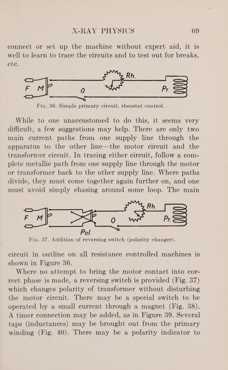 connect or set up the machine without expert aid, it is well to learn to trace the circuits and to test out for breaks, eve. Rh. oy 0 Pr. ee Fig. 36. Simple primary circuit, rheostat control. While to one unaccustomed to do this, it seems very difficult, a few suggestions may help. There are only two main current paths from one supply line through the apparatus to the other line—the motor circuit and the transformer circuit. In tracing either circuit, follow a com- plete metallic path from one supply line through the motor or transformer back to the other supply line. Where paths divide, they must come together again further on, and one must avoid simply chasing around some loop. The main Rh. Pol. Fic. 37. Addition of reversing switch (polarity changer). circuit in outline on all resistance controlled machines is shown in Figure 36. Where no attempt to bring the motor contact into cor- rect phase is made, a reversing switch is provided (Fig. 37) which changes polarity of transformer without disturbing the motor circuit. There may be a special switch to be operated by a small current through a magnet (Fig. 38). A timer connection may be added, as in Figure 39. Several taps (inductances) may be brought out from the primary winding (Fig. 40). There may be a polarity indicator to