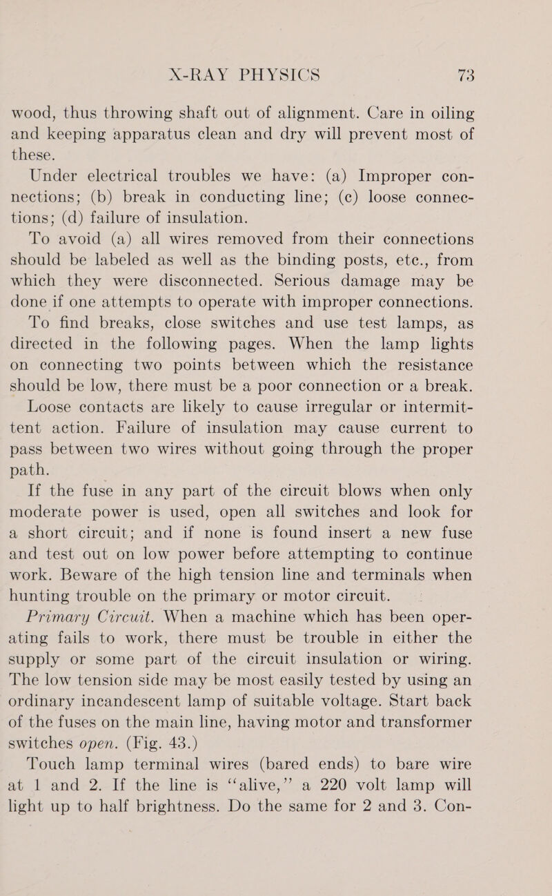 wood, thus throwing shaft out of alignment. Care in oiling and keeping apparatus clean and dry will prevent most of these. Under electrical troubles we have: (a) Improper con- nections; (b) break in conducting line; (c) loose connec- tions; (d) failure of insulation. To avoid (a) all wires removed from their connections should be labeled as well as the binding posts, ete., from which they were disconnected. Serious damage may be done if one attempts to operate with improper connections. To find breaks, close switches and use test lamps, as directed in the following pages. When the lamp lights on connecting two points between which the resistance should be low, there must be a poor connection or a break. Loose contacts are likely to cause irregular or intermit- tent action. Failure of insulation may cause current to pass between two wires without going through the proper path. If the fuse in any part of the circuit blows when only moderate power is used, open all switches and look for a short circuit; and if none is found insert a new fuse and test out on low power before attempting to continue work. Beware of the high tension line and terminals when hunting trouble on the primary or motor circuit. Primary Circuit. When a machine which has been oper- ating fails to work, there must be trouble in either the supply or some part of the circuit insulation or wiring. The low tension side may be most easily tested by using an ordinary incandescent lamp of suitable voltage. Start back of the fuses on the main line, having motor and transformer switches open. (Fig. 43.) Touch lamp terminal wires (bared ends) to bare wire at 1 and 2. If the line is ‘‘alive,” a 220 volt lamp will light up to half brightness. Do the same for 2 and 3. Con-