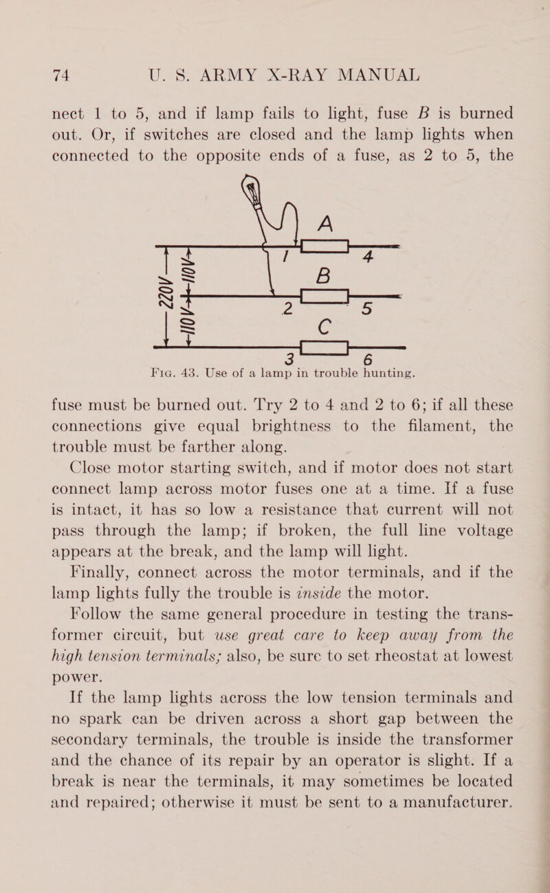 nect 1 to 5, and if lamp fails to light, fuse B is burned out. Or, if switches are closed and the lamp lights when connected to the opposite ends of a fuse, as 2 to 5, the  Fic. 43. Use of a lamp in trouble hunting. fuse must be burned out. Try 2 to 4 and 2 to 6; if all these connections give equal brightness to the filament, the trouble must be farther along. Close motor starting switch, and if motor does not start connect lamp across motor fuses one at a time. If a fuse is intact, it has so low a resistance that current will not pass through the lamp; if broken, the full line voltage appears at the break, and the lamp will light. Finally, connect across the motor terminals, and if the lamp lights fully the trouble is znszde the motor. Follow the same general procedure in testing the trans- former circuit, but wse great care to keep away from the high tension terminals; also, be sure to set rheostat at lowest power. If the lamp lights across the low tension terminals and no spark can be driven across a short gap between the secondary terminals, the trouble is inside the transformer and the chance of its repair by an operator is slight. If a break is near the terminals, it may sometimes be located and repaired; otherwise it must be sent to a manufacturer.