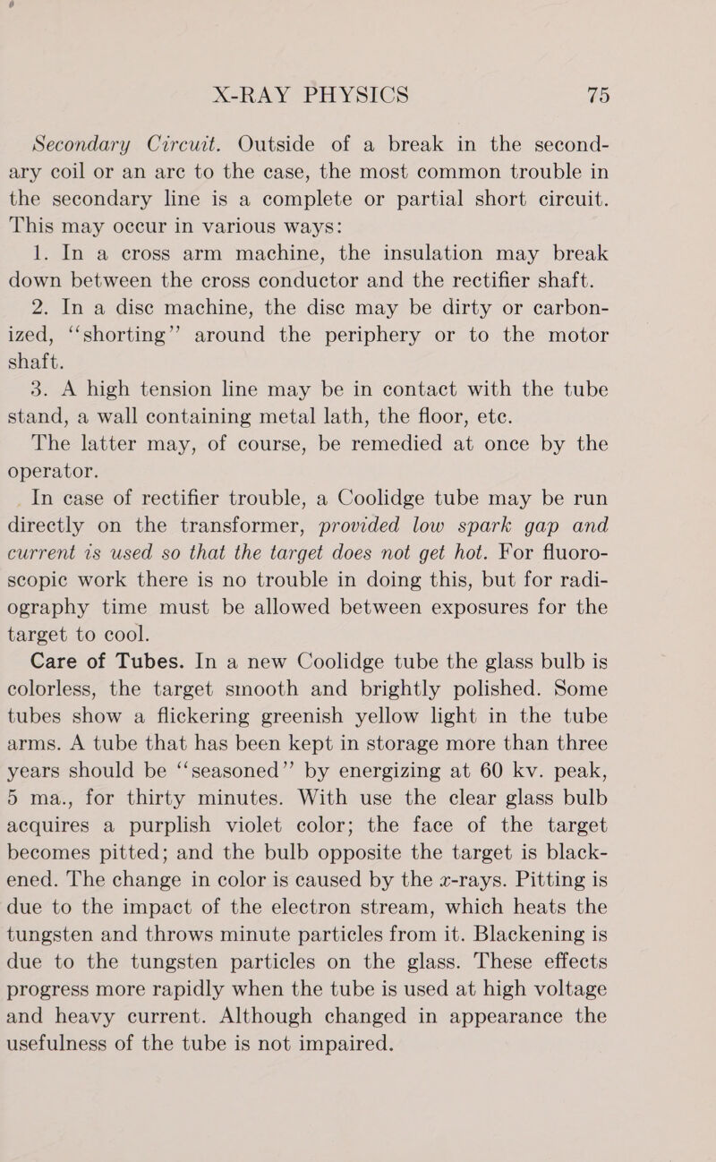Secondary Circuit. Outside of a break in the second- ary coil or an are to the case, the most common trouble in the secondary line is a complete or partial short circuit. This may occur in various ways: 1. In a cross arm machine, the insulation may break down between the cross conductor and the rectifier shaft. 2. In a disc machine, the disc may be dirty or carbon- ized, ‘‘shorting’’ around the periphery or to the motor shaft. 3. A high tension line may be in contact with the tube stand, a wall containing metal lath, the floor, etc. The latter may, of course, be remedied at once by the operator. _In ease of rectifier trouble, a Coolidge tube may be run directly on the transformer, provided low spark gap and current 1s used so that the target does not get hot. For fluoro- scopic work there is no trouble in doing this, but for radi- ography time must be allowed between exposures for the target to cool. Care of Tubes. In a new Coolidge tube the glass bulb is colorless, the target stnooth and brightly polished. Some tubes show a flickering greenish yellow light in the tube arms. A tube that has been kept in storage more than three years should be ‘‘seasoned”’ by energizing at 60 kv. peak, 5 ma., for thirty minutes. With use the clear glass bulb acquires a purplish violet color; the face of the target becomes pitted; and the bulb opposite the target is black- ened. The change in color is caused by the z-rays. Pitting is due to the impact of the electron stream, which heats the tungsten and throws minute particles from it. Blackening is due to the tungsten particles on the glass. These effects progress more rapidly when the tube is used at high voltage and heavy current. Although changed in appearance the usefulness of the tube is not impaired.