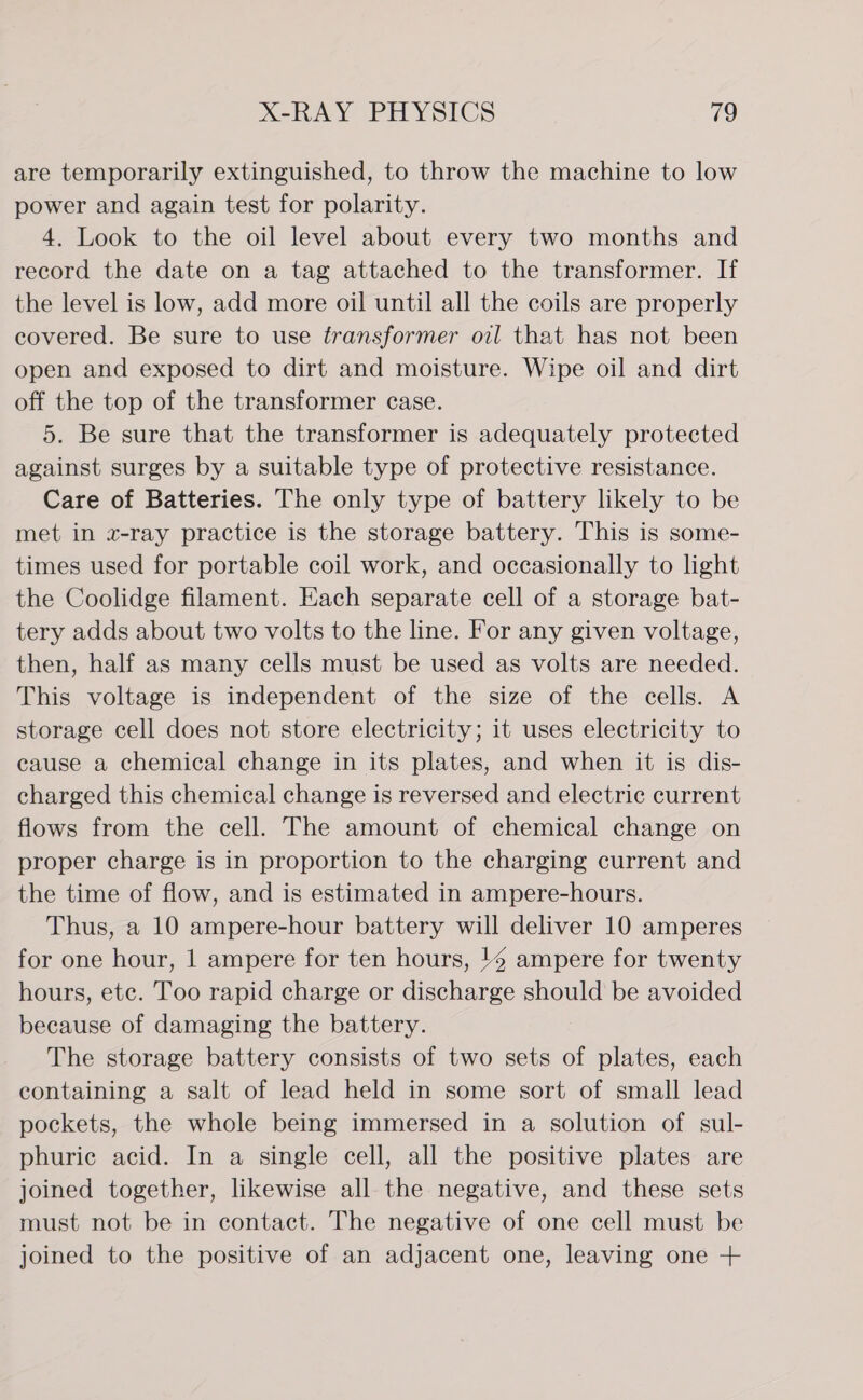 are temporarily extinguished, to throw the machine to low power and again test for polarity. 4. Look to the oil level about every two months and record the date on a tag attached to the transformer. If the level is low, add more oil until all the coils are properly covered. Be sure to use transformer oil that has not been open and exposed to dirt and moisture. Wipe oil and dirt off the top of the transformer case. 5. Be sure that the transformer is adequately protected against surges by a suitable type of protective resistance. Care of Batteries. The only type of battery likely to be met in «x-ray practice is the storage battery. This is some- times used for portable coil work, and occasionally to light the Coolidge filament. Each separate cell of a storage bat- tery adds about two volts to the line. For any given voltage, then, half as many cells must be used as volts are needed. This voltage is independent of the size of the cells. A storage cell does not store electricity; it uses electricity to cause a chemical change in its plates, and when it is dis- charged this chemical change is reversed and electric current flows from the cell. The amount of chemical change on proper charge is in proportion to the charging current and the time of flow, and is estimated in ampere-hours. Thus, a 10 ampere-hour battery will deliver 10 amperes for one hour, 1 ampere for ten hours, 14 ampere for twenty hours, etc. Too rapid charge or discharge should be avoided because of damaging the battery. The storage battery consists of two sets of plates, each containing a salt of lead held in some sort of small lead pockets, the whole being immersed in a solution of sul- phurie acid. In a single cell, all the positive plates are joined together, likewise all the negative, and these sets must not be in contact. The negative of one cell must be joined to the positive of an adjacent one, leaving one +