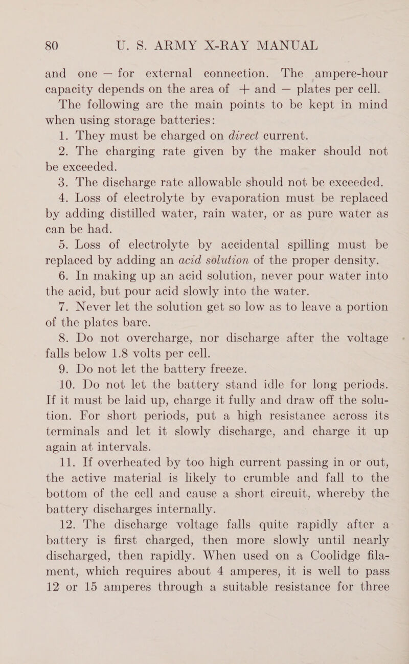 and one — for external connection. The ampere-hour capacity depends on the area of + and — plates per cell. The following are the main points to be kept in mind when using storage batteries: 1. They must be charged on dzrect current. 2. The charging rate given by the maker should not be exceeded. 3. The discharge rate allowable should not be exceeded. 4. Loss of electrolyte by evaporation must be replaced by adding distilled water, rain water, or as pure water as can be had. 5. Loss of electrolyte by accidental spilling must be replaced by adding an acid solution of the proper density. 6. In making up an acid solution, never pour water into the acid, but pour acid slowly into the water. 7. Never let the solution get so low as to leave a portion of the plates bare. 8. Do not overcharge, nor discharge after the voltage falls below 1.8 volts per cell. 9. Do not let the battery freeze. 10. Do not let the battery stand idle for long periods. If it must be laid up, charge it fully and draw off the solu- tion. For short periods, put a high resistance across its terminals and let it slowly discharge, and charge it up again at intervals. 11. If overheated by too high current passing in or out, the active material is likely to crumble and fall to the bottom of the cell and cause a short circuit, whereby the battery discharges internally. 12. The discharge voltage falls quite rapidly after a- battery is first charged, then more slowly until nearly discharged, then rapidly. When used on a Coolidge fila- ment, which requires about 4 amperes, it is well to pass 12 or 15 amperes through a suitable resistance for three