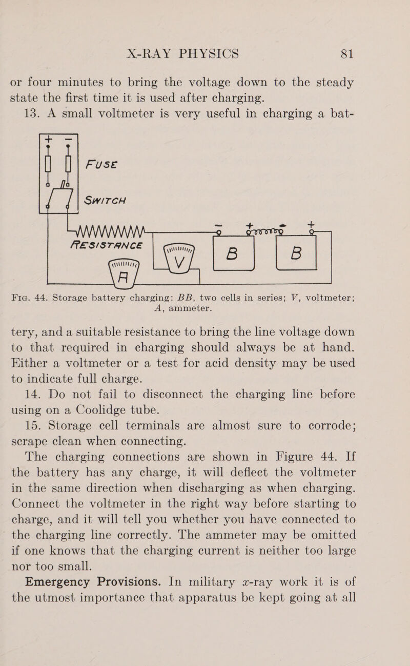 or four minutes to bring the voltage down to the steady state the first time it is used after charging. 13. A small voltmeter is very useful in charging a bat-  Fig. 44. Storage battery charging: BB, two cells in series; V, voltmeter; A, ammeter. tery, and a suitable resistance to bring the line voltage down to that required in charging should always be at hand. Either a voltmeter or a test for acid density may be used to indicate full charge. 14. Do not fail to disconnect the charging line before using on a Coolidge tube. 15. Storage cell terminals are almost sure to corrode; scrape clean when connecting. The charging connections are shown in Figure 44. If the battery has any charge, it will deflect the voltmeter in the same direction when discharging as when charging. Connect the voltmeter in the right way before starting to charge, and it will tell you whether you have connected to the charging line correctly. The ammeter may be omitted if one knows that the charging current is neither too large nor too small. Emergency Provisions. In military z-ray work it is of the utmost importance that apparatus be kept going at all