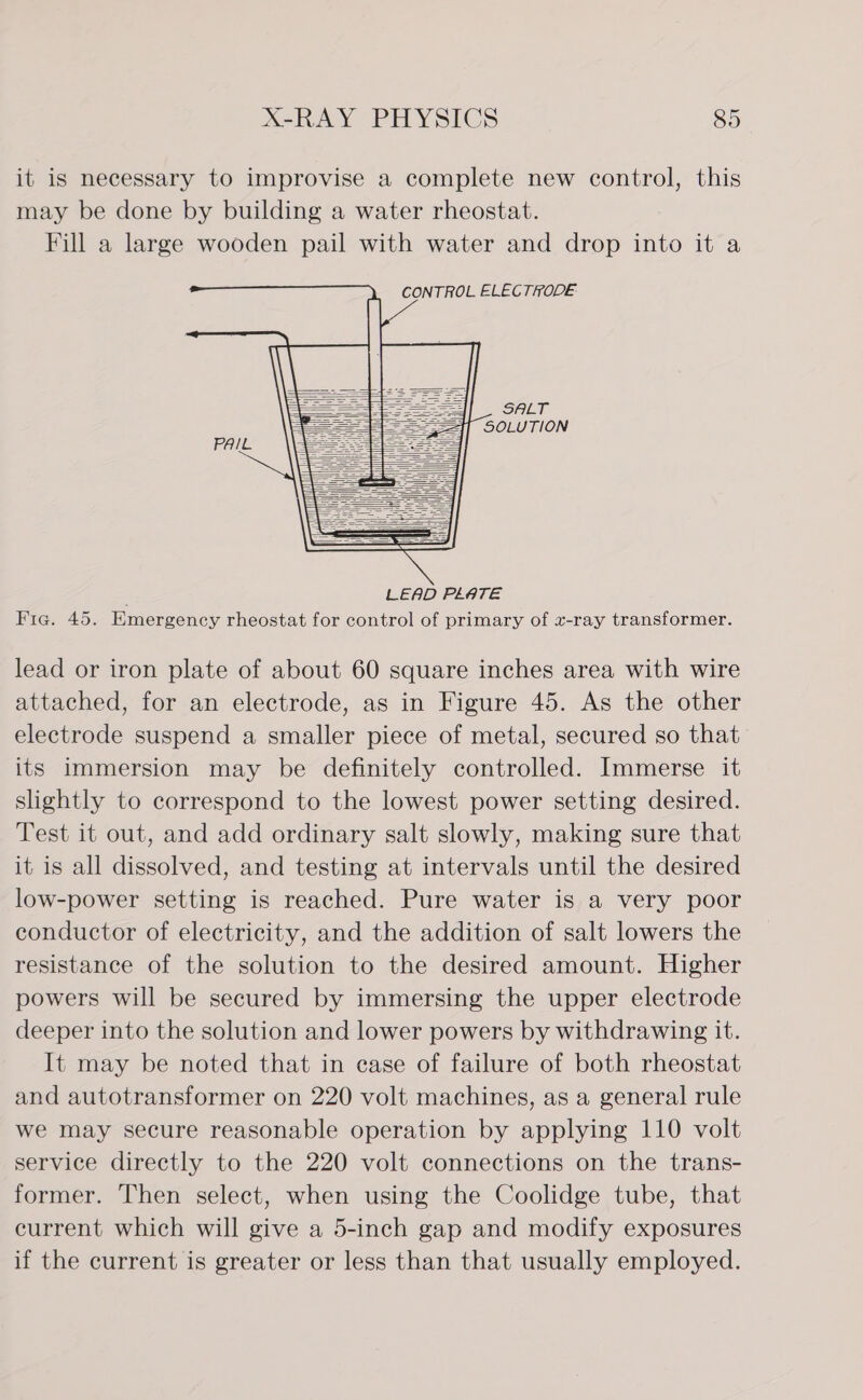 it is necessary to improvise a complete new control, this may be done by building a water rheostat. Fill a large wooden pail with water and drop into it a CONTROL ELECTRODE                                          lead or iron plate of about 60 square inches area with wire attached, for an electrode, as in Figure 45. As the other electrode suspend a smaller piece of metal, secured so that its immersion may be definitely controlled. Immerse it slightly to correspond to the lowest power setting desired. Test it out, and add ordinary salt slowly, making sure that it is all dissolved, and testing at intervals until the desired low-power setting is reached. Pure water is a very poor conductor of electricity, and the addition of salt lowers the resistance of the solution to the desired amount. Higher powers will be secured by immersing the upper electrode deeper into the solution and lower powers by withdrawing it. It may be noted that in case of failure of both rheostat and autotransformer on 220 volt machines, as a general rule we may secure reasonable operation by applying 110 volt service directly to the 220 volt connections on the trans- former. Then select, when using the Coolidge tube, that current which will give a 5-inch gap and modify exposures if the current is greater or less than that usually employed.