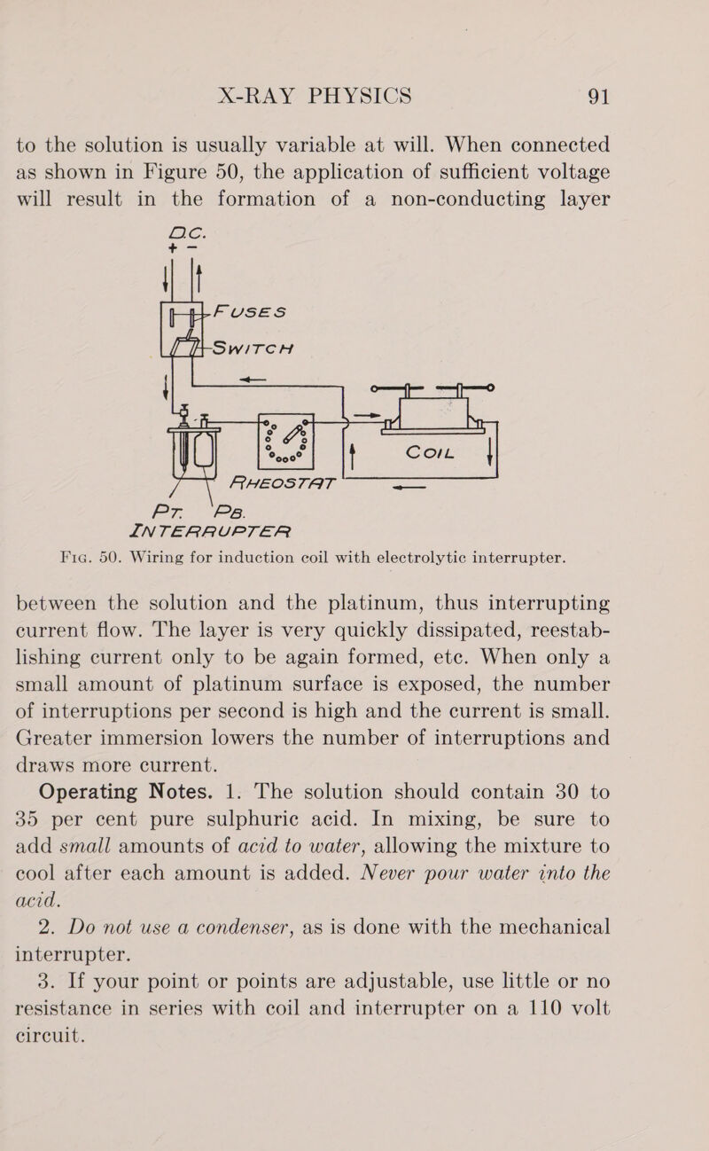 to the solution is usually variable at will. When connected as shown in Figure 50, the application of sufficient voltage will result in the formation of a non-conducting layer  Pr Ps. INTERRUPTER Fig. 50. Wiring for induction coil with electrolytic interrupter. between the solution and the platinum, thus interrupting current flow. The layer is very quickly dissipated, reestab- lishing current only to be again formed, etc. When only a small amount of platinum surface is exposed, the number of interruptions per second is high and the current is small. Greater immersion lowers the number of interruptions and draws more current. Operating Notes. 1. The solution should contain 30 to 35 per cent pure sulphuric acid. In mixing, be sure to add small amounts of acid to water, allowing the mixture to cool after each amount is added. Never pour water into the acid. 2. Do not use a condenser, as is done with the mechanical interrupter. 3. If your point or points are adjustable, use little or no resistance in series with coil and interrupter on a 110 volt circuit.