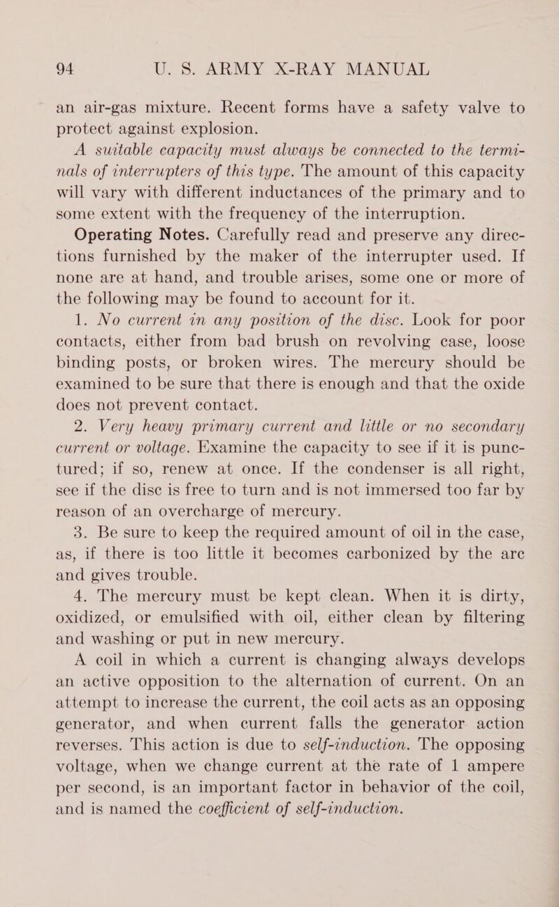 an air-gas mixture. Recent forms have a safety valve to protect against explosion. A suitable capacity must always be connected to the termi- nals of interrupters of this type. The amount of this capacity will vary with different inductances of the primary and to some extent with the frequency of the interruption. Operating Notes. Carefully read and preserve any direc- tions furnished by the maker of the interrupter used. If none are at hand, and trouble arises, some one or more of the following may be found to account for it. 1. No current in any position of the disc. Look for poor contacts, either from bad brush on revolving case, loose binding posts, or broken wires. The mercury should be examined to be sure that there is enough and that the oxide does not prevent contact. 2. Very heavy primary current and little or no secondary current or voltage. Examine the capacity to see if it is punc- tured; if so, renew at once. If the condenser is all right, see if the dise is free to turn and is not immersed too far by reason of an overcharge of mercury. 3. Be sure to keep the required amount of oil in the case, as, if there is too little it becomes carbonized by the are and gives trouble. 4. The mercury must be kept clean. When it is dirty, oxidized, or emulsified with oil, either clean by filtering and washing or put in new mercury. A coil in which a current is changing always develops an active opposition to the alternation of current. On an attempt to increase the current, the coil acts as an opposing generator, and when current falls the generator action reverses. This action is due to self-enduction. The opposing voltage, when we change current at the rate of 1 ampere per second, is an important factor in behavior of the coil, and is named the coefficzent of self-induction.