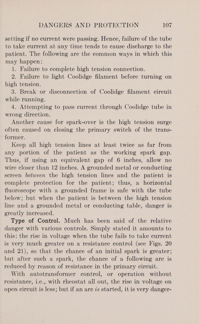 setting if no current were passing. Hence, failure of the tube to take current at any time tends to cause discharge to the patient. The following are the common ways in which this may happen: 1. Failure to complete high tension connection. 2. Failure to light Coolidge filament before turning on high tension. 3. Break or disconnection of Coolidge filament circuit while running. 4. Attempting to pass current through Coolidge tube in wrong direction. Another cause for spark-over is the high tension surge often caused on closing the primary switch of the trans- former. , Keep all high tension lines at least twice as far from any portion of the patient as the working spark gap. Thus, if using an equivalent gap of 6 inches, allow no wire closer than 12 inches. A grounded metal or conducting screen between the high tension lines and the patient is complete protection for the patient; thus, a horizontal fluoroscope with a grounded frame is safe with the tube below; but when the patient is between the high tension line and a grounded metal or conducting table, danger is greatly increased. Type of Control. Much has been said of the relative danger with various controls. Simply stated it amounts to this: the rise in voltage when the tube fails to take current is very much greater on a resistance control (see Figs. 20 and 21), so that the chance of an initial spark is greater; but after such a spark, the chance of a following arc is reduced by reason of resistance in the primary circuit. With autotransformer control, or operation without resistance, i.e., with rheostat all out, the rise in voltage on open circuit is less; but if an are zs started, it is very danger-