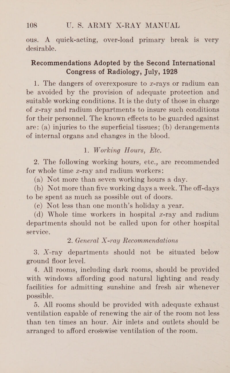 ous. A quick-acting, over-load primary break is very desirable. Recommendations Adopted by the Second International Congress of Radiology, July, 1928 1. The dangers of overexposure to z-rays or radium can be avoided by the provision of adequate protection and suitable working conditions. It is the duty of those in charge of w-ray and radium departments to insure such conditions for their personnel. The known effects to be guarded against are: (a) injuries to the superficial tissues; (b) derangements of internal organs and changes in the blood. 1. Working Hours, Etc. 2. The following working hours, etc., are recommended for whole time x-ray and radium workers: (a) Not more than seven working hours a day. (b) Not more than five working days a week. The off-days to be spent as much as possible out of doors. (c) Not less than one month’s holiday a year. (d) Whole time workers in hospital z-ray and radium departments should not be called upon for other hospital service. 2. General X-ray Recommendations 3. X-ray departments should not be situated below ground floor level. 4. All rooms, including dark rooms, should be provided with windows affording good natural lighting and ready facilities for admitting sunshine and fresh air whenever possible. 5. All rooms should be provided with adequate exhaust ventilation capable of renewing the air of the room not less than ten times an hour. Air inlets and outlets should be arranged to afford crosswise ventilation of the room.