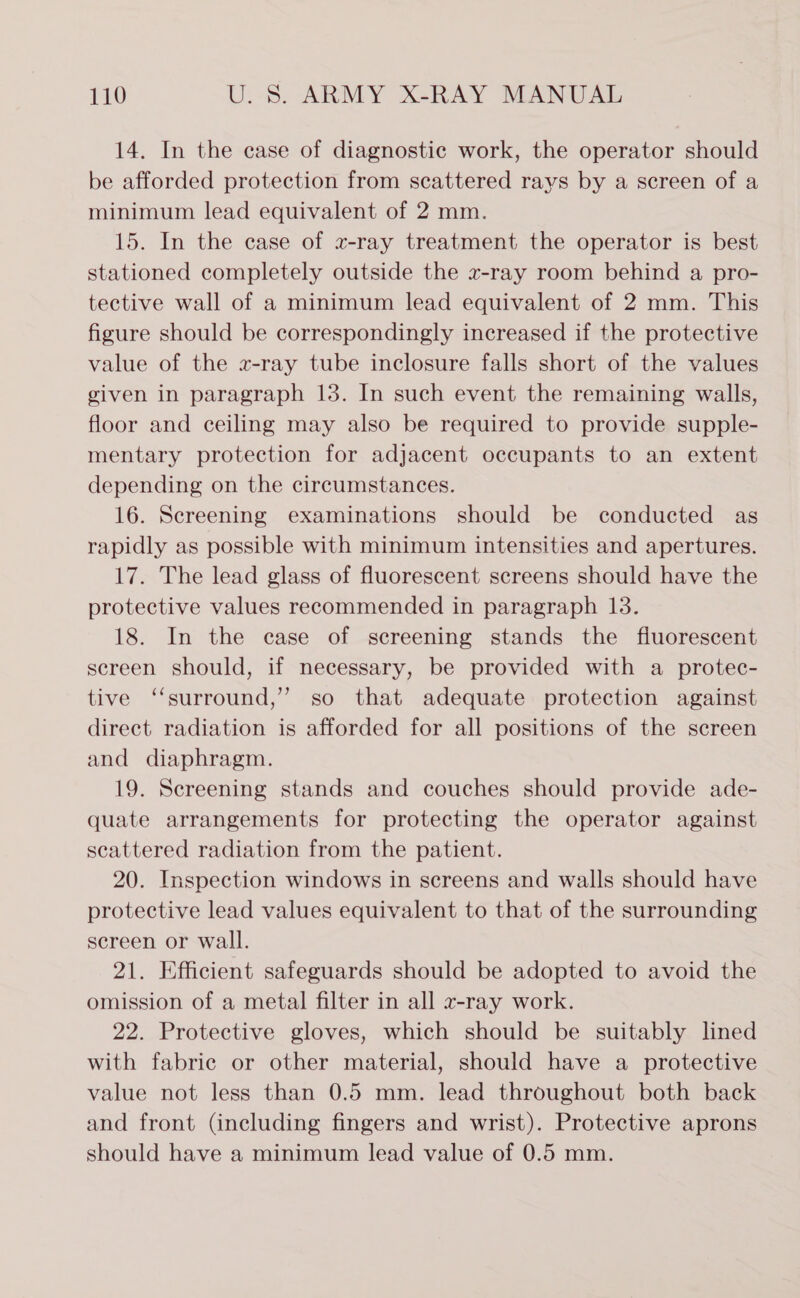 14. In the case of diagnostic work, the operator should be afforded protection from scattered rays by a screen of a minimum lead equivalent of 2 mm. 15. In the case of xz-ray treatment the operator is best stationed completely outside the x-ray room behind a pro- tective wall of a minimum lead equivalent of 2 mm. This figure should be correspondingly increased if the protective value of the «z-ray tube inclosure falls short of the values given in paragraph 13. In such event the remaining walls, floor and ceiling may also be required to provide supple- mentary protection for adjacent occupants to an extent depending on the circumstances. 16. Sereening examinations should be conducted as rapidly as possible with minimum intensities and apertures. 17. The lead glass of fluorescent screens should have the protective values recommended in paragraph 13. 18. In the case of screening stands the fluorescent screen should, if necessary, be provided with a protec- tive ‘‘surround,” so that adequate protection against direct radiation is afforded for all positions of the screen and diaphragm. 19. Screening stands and couches should provide ade- quate arrangements for protecting the operator against scattered radiation from the patient. 20. Inspection windows in screens and walls should have protective lead values equivalent to that of the surrounding screen or wall. 21. Efficient safeguards should be adopted to avoid the omission of a metal filter in all v-ray work. 22. Protective gloves, which should be suitably lined with fabric or other material, should have a protective value not less than 0.5 mm. lead throughout both back and front (including fingers and wrist). Protective aprons should have a minimum lead value of 0.5 mm.