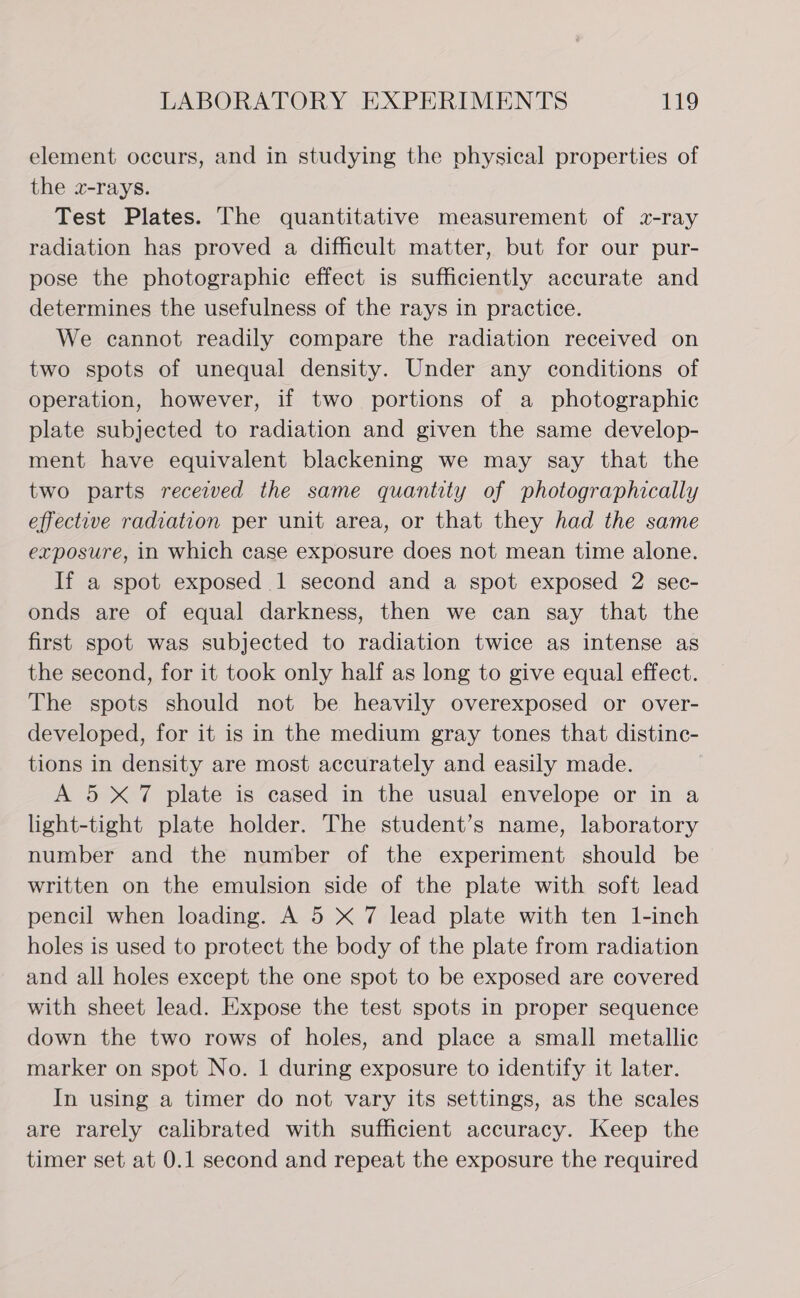 element occurs, and in studying the physical properties of the x-rays. Test Plates. The quantitative measurement of z-ray radiation has proved a difficult matter, but for our pur- pose the photographic effect is sufficiently accurate and determines the usefulness of the rays in practice. We cannot readily compare the radiation received on two spots of unequal density. Under any conditions of operation, however, if two portions of a photographic plate subjected to radiation and given the same develop- ment have equivalent blackening we may say that the two parts recezved the same quantity of photographically effective radiation per unit area, or that they had the same exposure, in which case exposure does not mean time alone. If a spot exposed 1 second and a spot exposed 2 sec- onds are of equal darkness, then we can say that the first spot was subjected to radiation twice as intense as the second, for it took only half as long to give equal effect. The spots should not be heavily overexposed or over- developed, for it is in the medium gray tones that distinc- tions in density are most accurately and easily made. A 5X7 plate is cased in the usual envelope or in a light-tight plate holder. The student’s name, laboratory number and the number of the experiment should be written on the emulsion side of the plate with soft lead pencil when loading. A 5 X 7 lead plate with ten 1-inch holes is used to protect the body of the plate from radiation and all holes except the one spot to be exposed are covered with sheet lead. Expose the test spots in proper sequence down the two rows of holes, and place a small metallic marker on spot No. 1 during exposure to identify it later. In using a timer do not vary its settings, as the scales are rarely calibrated with sufficient accuracy. Keep the timer set at 0.1 second and repeat the exposure the required