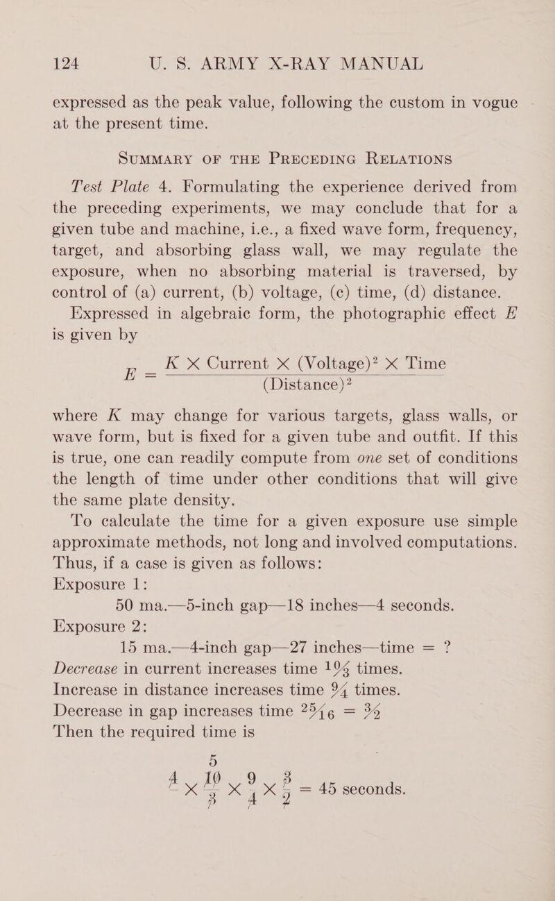 expressed as the peak value, following the custom in vogue at the present time. SUMMARY OF THE PRECEDING RELATIONS Test Plate 4. Formulating the experience derived from the preceding experiments, we may conclude that for a given tube and machine, i.e., a fixed wave form, frequency, target, and absorbing glass wall, we may regulate the exposure, when no absorbing material is traversed, by control of (a) current, (b) voltage, (c) time, (d) distance. Expressed in algebraic form, the photographic effect H is given by K X Current X (Voltage)? X Time (Distance)?  i where K may change for various targets, glass walls, or wave form, but is fixed for a given tube and outfit. If this is true, one can readily compute from one set of conditions the length of time under other conditions that will give the same plate density. To calculate the time for a given exposure use simple approximate methods, not long and involved computations. Thus, if a case is given as follows: Exposure 1: 50 ma.—5-inch gap—18 inches—4 seconds. Exposure 2: 15 ma.—4-inch gap—27 inches—time = ? Decrease in current increases time 1% times. Increase in distance increases time 94 times. Decrease in gap increases time 2544 = 36 Then the required time is 5 Ay. 5 x : x - = 45 seconds.