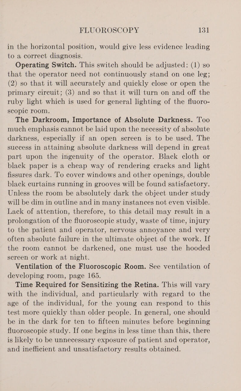 in the horizontal position, would give less evidence leading to a correct diagnosis. Operating Switch. This switch should be adjusted: (1) so that the operator need not continuously stand on one leg; (2) so that it will accurately and quickly close or open the primary circuit; (8) and so that it will turn on and off the ruby light which is used for general lighting of the fluoro- scopic room, The Darkroom, Importance of Absolute Darkness. Too much emphasis cannot be laid upon the necessity of absolute darkness, especially if an open screen is to be used. The success in attaining absolute darkness will depend in great part upon the ingenuity of the operator. Black cloth or black paper is a cheap way of rendering cracks and light fissures dark. To cover windows and other openings, double black curtains running in grooves will be found satisfactory. Unless the room be absolutely dark the object under study will be dim in outline and in many instances not even visible. Lack of attention, therefore, to this detail may result in a prolongation of the fluoroscopic study, waste of time, injury to the patient and operator, nervous annoyance and very often absolute failure in the ultimate object of the work. If the room cannot be darkened, one must use the hooded screen or work at night. Ventilation of the Fluoroscopic Room. See ventilation of developing room, page 165. Time Required for Sensitizing the Retina. This will vary with the individual, and particularly with regard to the age of the individual, for the young can respond to this test more quickly than older people. In general, one should be in the dark for ten to fifteen minutes before beginning fluoroscopic study. If one begins in less time than this, there is likely to be unnecessary exposure of patient and operator, and inefficient and unsatisfactory results obtained.