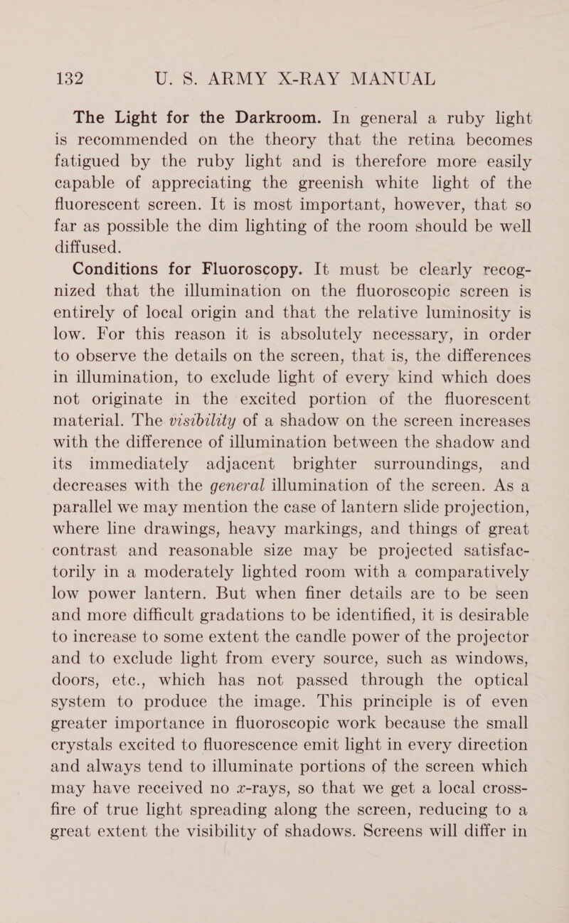 The Light for the Darkroom. In general a ruby light is recommended on the theory that the retina becomes fatigued by the ruby light and is therefore more easily capable of appreciating the greenish white light of the fluorescent screen. It is most important, however, that so far as possible the dim lighting of the room should be well diffused. Conditions for Fluoroscopy. It must be clearly recog- nized that the illumination on the fluoroscopic screen is entirely of local origin and that the relative luminosity is low. For this reason it is absolutely necessary, in order to observe the details on the screen, that is, the differences in illumination, to exclude light of every kind which does not originate in the excited portion of the fluorescent material. The viszbzlity of a shadow on the screen increases with the difference of illumination between the shadow and its immediately adjacent brighter surroundings, and decreases with the general illumination of the screen. As a parallel we may mention the case of lantern slide projection, where line drawings, heavy markings, and things of great contrast and reasonable size may be projected satisfac- torily in a moderately lighted room with a comparatively low power lantern. But when finer details are to be seen and more difficult gradations to be identified, it is desirable to increase to some extent the candle power of the projector and to exclude light from every source, such as windows, doors, etc., which has not passed through the optical system to produce the image. This principle is of even greater importance in fluoroscopic work because the small crystals excited to fluorescence emit light in every direction and always tend to illuminate portions of the screen which may have received no x-rays, so that we get a local cross- fire of true light spreading along the screen, reducing to a great extent the visibility of shadows. Screens will differ in