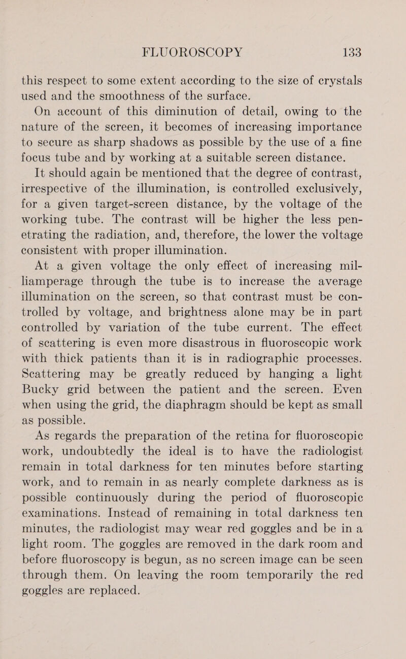 this respect to some extent according to the size of crystals used and the smoothness of the surface. On account of this diminution of detail, owing to the nature of the screen, it becomes of increasing importance to secure as sharp shadows as possible by the use of a fine focus tube and by working at a suitable screen distance. It should again be mentioned that the degree of contrast, irrespective of the illumination, is controlled exclusively, for a given target-screen distance, by the voltage of the working tube. The contrast will be higher the less pen- etrating the radiation, and, therefore, the lower the voltage consistent with proper illumination. At a given voltage the only effect of increasing mil- liamperage through the tube is to increase the average illumination on the screen, so that contrast must be con- trolled by voltage, and brightness alone may be in part controlled by variation of the tube current. The effect of scattering is even more disastrous in fluoroscopic work with thick patients than it is in radiographic processes. Scattering may be greatly reduced by hanging a light Bucky grid between the patient and the screen. Even when using the grid, the diaphragm should be kept as small as possible. As regards the preparation of the retina for fluoroscopic work, undoubtedly the ideal is to have the radiologist remain in total darkness for ten minutes before starting work, and to remain in as nearly complete darkness as is possible continuously during the period of fluoroscopic examinations. Instead of remaining in total darkness ten minutes, the radiologist may wear red goggles and be ina light room. The goggles are removed in the dark room and before fluoroscopy is begun, as no screen image can be seen through them. On leaving the room temporarily the red goggles are replaced.