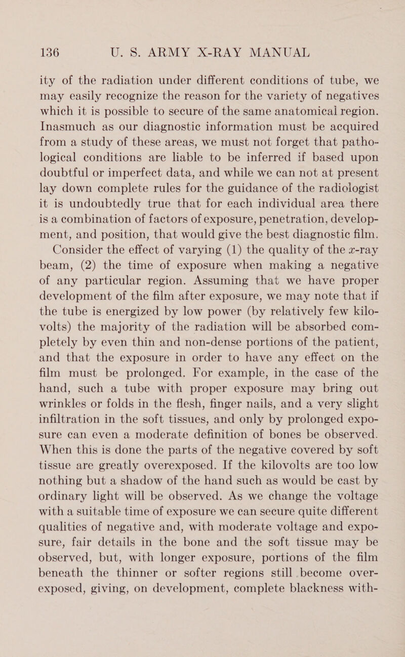 ity of the radiation under different conditions of tube, we may easily recognize the reason for the variety of negatives which it is possible to secure of the same anatomical region. Inasmuch as our diagnostic information must be acquired from a study of these areas, we must not forget that patho- logical conditions are liable to be inferred if based upon doubtful or imperfect data, and while we can not at present lay down complete rules for the guidance of the radiologist it is undoubtedly true that for each individual area there is a combination of factors of exposure, penetration, develop- ment, and position, that would give the best diagnostic film. Consider the effect of varying (1) the quality of the x-ray beam, (2) the time of exposure when making a negative of any particular region. Assuming that we have proper development of the film after exposure, we may note that if the tube is energized by low power (by relatively few kilo- volts) the majority of the radiation will be absorbed com- pletely by even thin and non-dense portions of the patient, and that the exposure in order to have any effect on the film must be prolonged. For example, in the case of the hand, such a tube with proper exposure may bring out wrinkles or folds in the flesh, finger nails, and a very slight infiltration in the soft tissues, and only by prolonged expo- sure can even a moderate definition of bones be observed. When this is done the parts of the negative covered by soft tissue are greatly overexposed. If the kilovolts are too low nothing but a shadow of the hand such as would be cast by ordinary light will be observed. As we change the voltage with a suitable time of exposure we can secure quite different qualities of negative and, with moderate voltage and expo- sure, fair details in the bone and the soft tissue may be observed, but, with longer exposure, portions of the film beneath the thinner or softer regions still become over- exposed, giving, on development, complete blackness with-