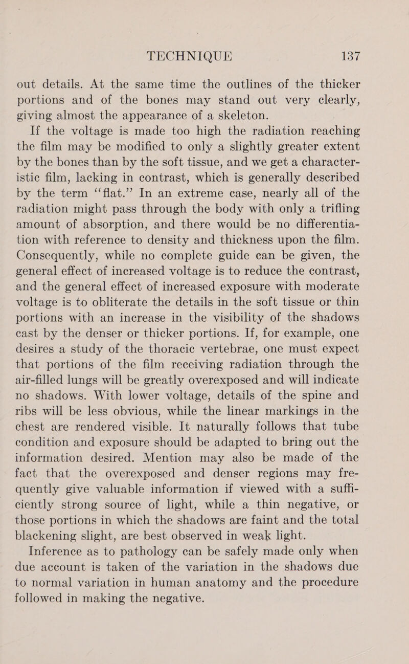 out details. At the same time the outlines of the thicker portions and of the bones may stand out very clearly, giving almost the appearance of a skeleton. If the voltage is made too high the radiation reaching the film may be modified to only a slightly greater extent by the bones than by the soft tissue, and we get a character- istic film, lacking in contrast, which is generally described by the term ‘“‘flat.’”? In an extreme case, nearly all of the radiation might pass through the body with only a trifling amount of absorption, and there would be no differentia- tion with reference to density and thickness upon the film. Consequently, while no complete guide can be given, the general effect of increased voltage is to reduce the contrast, and the general effect of increased exposure with moderate voltage is to obliterate the details in the soft tissue or thin portions with an increase in the visibility of the shadows cast by the denser or thicker portions. If, for example, one desires a study of the thoracic vertebrae, one must expect that portions of the film receiving radiation through the air-filled lungs will be greatly overexposed and will indicate no shadows. With lower voltage, details of the spine and ribs will be less obvious, while the linear markings in the chest are rendered visible. It naturally follows that tube condition and exposure should be adapted to bring out the information desired. Mention may also be made of the fact that the overexposed and denser regions may fre- quently give valuable information if viewed with a suff- ciently strong source of light, while a thin negative, or those portions in which the shadows are faint and the total blackening slight, are best observed in weak light. Inference as to pathology can be safely made only when due account is taken of the variation in the shadows due to normal variation in human anatomy and the procedure followed in making the negative.