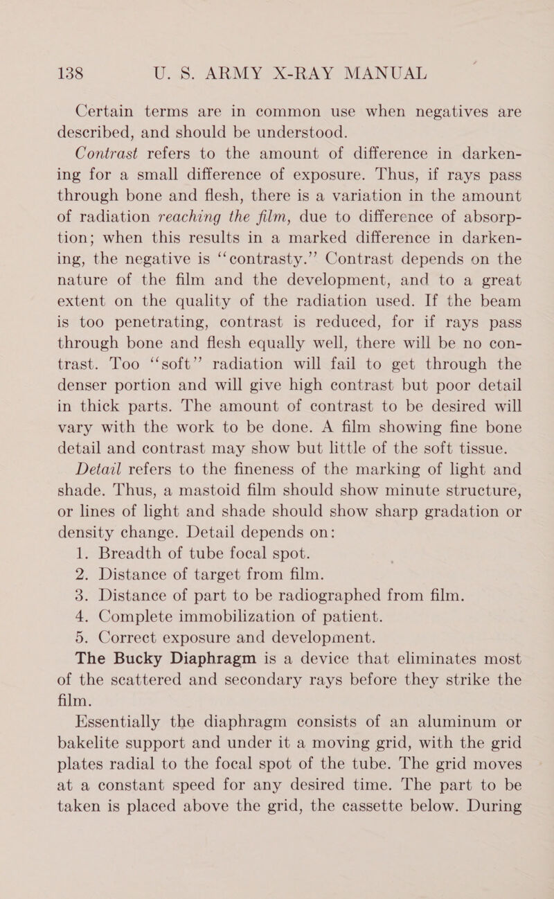 Certain terms are in common use when negatives are described, and should be understood. Contrast refers to the amount of difference in darken- ing for a small difference of exposure. Thus, if rays pass through bone and flesh, there is a variation in the amount of radiation reaching the film, due to difference of absorp- tion; when this results in a marked difference in darken- ing, the negative is ‘‘contrasty.”’ Contrast depends on the nature of the film and the development, and to a great extent on the quality of the radiation used. If the beam is too penetrating, contrast is reduced, for if rays pass through bone and flesh equally well, there will be no con- trast. Too “‘soft’’ radiation will fail to get through the denser portion and will give high contrast but poor detail in thick parts. The amount of contrast to be desired will vary with the work to be done. A film showing fine bone detail and contrast may show but little of the soft tissue. Detail refers to the fineness of the marking of light and shade. Thus, a mastoid film should show minute structure, or lines of light and shade should show sharp gradation or density change. Detail depends on: 1. Breadth of tube focal spot. 2. Distance of target from film. 3. Distance of part to be radiographed from film. 4. Complete immobilization of patient. 5. Correct exposure and development. The Bucky Diaphragm is a device that eliminates most of the scattered and secondary rays before they strike the film. Essentially the diaphragm consists of an aluminum or bakelite support and under it a moving grid, with the grid plates radial to the focal spot of the tube. The grid moves at a constant speed for any desired time. The part to be taken is placed above the grid, the cassette below. During