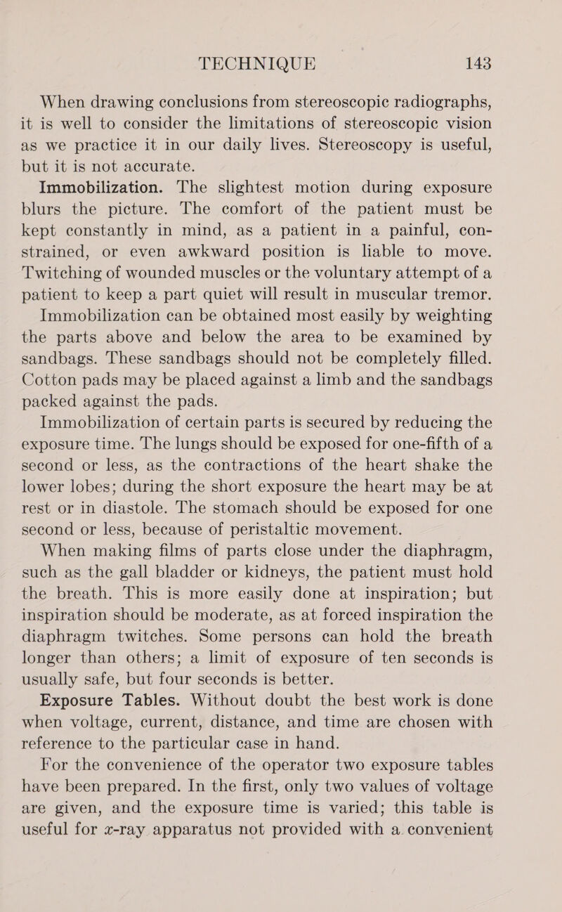 When drawing conclusions from stereoscopic radiographs, it is well to consider the limitations of stereoscopic vision as we practice it in our daily lives. Stereoscopy is useful, but it is not accurate. Immobilization. The slightest motion during exposure blurs the picture. The comfort of the patient must be kept constantly in mind, as a patient in a painful, con- strained, or even awkward position is liable to move. Twitching of wounded muscles or the voluntary attempt of a patient to keep a part quiet will result in muscular tremor. Immobilization can be obtained most easily by weighting the parts above and below the area to be examined by sandbags. These sandbags should not be completely filled. Cotton pads may be placed against a limb and the sandbags packed against the pads. Immobilization of certain parts is secured by reducing the exposure time. The lungs should be exposed for one-fifth of a second or less, as the contractions of the heart shake the lower lobes; during the short exposure the heart may be at rest or in diastole. The stomach should be exposed for one second or less, because of peristaltic movement. When making films of parts close under the diaphragm, such as the gall bladder or kidneys, the patient must hold the breath. This is more easily done at inspiration; but inspiration should be moderate, as at forced inspiration the diaphragm twitches. Some persons can hold the breath longer than others; a limit of exposure of ten seconds is usually safe, but four seconds is better. Exposure Tables. Without doubt the best work is done when voltage, current, distance, and time are chosen with reference to the particular case in hand. For the convenience of the operator two exposure tables have been prepared. In the first, only two values of voltage are given, and the exposure time is varied; this table is useful for x-ray apparatus not provided with a. convenient