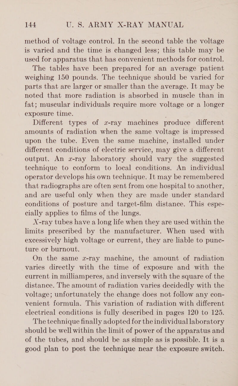 method of voltage control. In the second table the voltage is varied and the time is changed less; this table may be used for apparatus that has convenient methods for control. The tables have been prepared for an average patient weighing 150 pounds. The technique should be varied for parts that are larger or smaller than the average. It may be noted that more radiation is absorbed in muscle than in fat; muscular individuals require more voltage or a longer exposure time. Different types of a-ray machines produce different amounts of radiation when the same voltage is impressed upon the tube. Even the same machine, installed under different conditions of electric service, may give a different output. An z-ray laboratory should vary the suggested technique to conform to local conditions. An individual operator develops his own technique. It may be remembered that radiographs are often sent from one hospital to another, and are useful only when they are made under standard conditions of posture and target-film distance. This espe- cially applies to films of the lungs. X-ray tubes have a long life when they are used within the limits prescribed by the manufacturer. When used with excessively high voltage or current, they are liable to punc- ture or burnout. On the same z-ray machine, the amount of radiation varies directly with the time of exposure and with the current in milliamperes, and inversely with the square of the distance. The amount of radiation varies decidedly with the voltage; unfortunately the change does not follow any con- venient formula. This variation of radiation with different electrical conditions is fully described in pages 120 to 125. The technique finally adopted for the individual laboratory should be well within the limit of power of the apparatus and of the tubes, and should be as simple as is possible. It is a good plan to post the technique near the exposure switch.