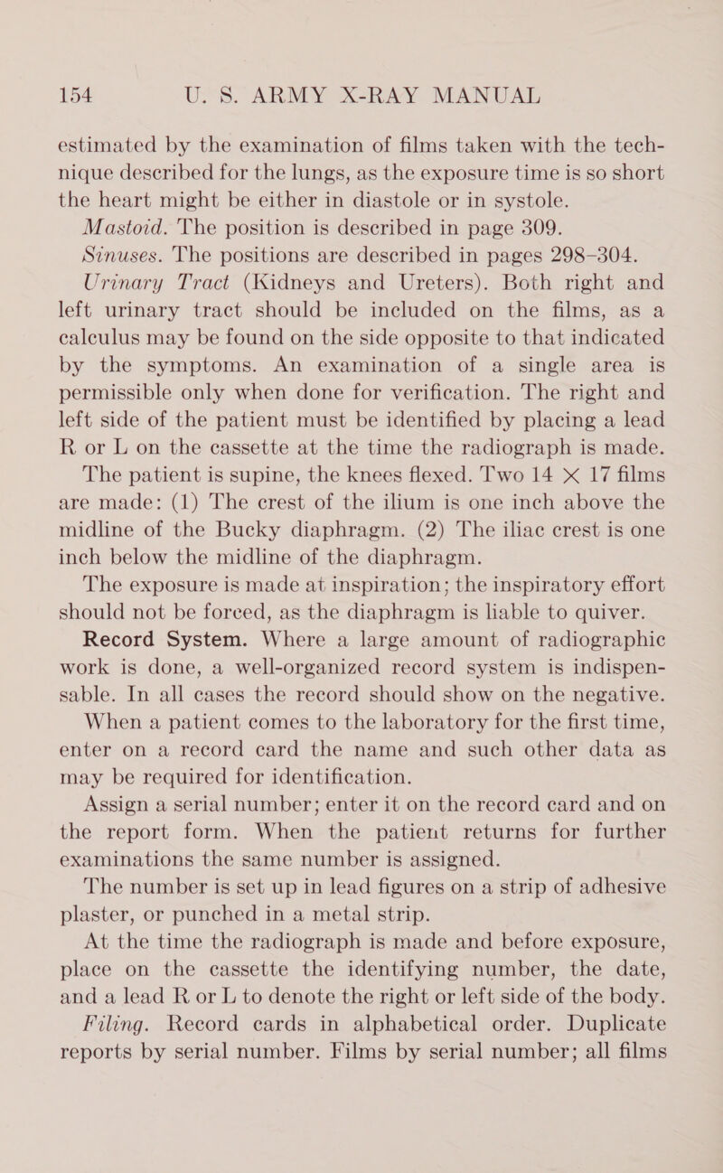 estimated by the examination of films taken with the tech- nique described for the lungs, as the exposure time is so short the heart might be either in diastole or in systole. Mastoid. The position is described in page 309. Sinuses. The positions are described in pages 298-304. Urinary Tract (Kidneys and Ureters). Both right and left urinary tract should be included on the films, as a calculus may be found on the side opposite to that indicated by the symptoms. An examination of a single area is permissible only when done for verification. The right and left side of the patient must be identified by placing a lead R or L on the cassette at the time the radiograph is made. The patient is supine, the knees flexed. Two 14 X 17 films are made: (1) The crest of the ilium is one inch above the midline of the Bucky diaphragm. (2) The iliac crest is one inch below the midline of the diaphragm. The exposure is made at inspiration; the inspiratory effort should not be forced, as the diaphragm is liable to quiver. Record System. Where a large amount of radiographic work is done, a well-organized record system is indispen- sable. In all cases the record should show on the negative. When a patient comes to the laboratory for the first time, enter on a record card the name and such other data as may be required for identification. Assign a serial number; enter it on the record card and on the report form. When the patient returns for further examinations the same number is assigned. The number is set up in lead figures on a strip of adhesive plaster, or punched in a metal strip. At the time the radiograph is made and before exposure, place on the cassette the identifying number, the date, and a lead R or L to denote the right or left side of the body. Filing. Record cards in alphabetical order. Duplicate reports by serial number. Films by serial number; all films