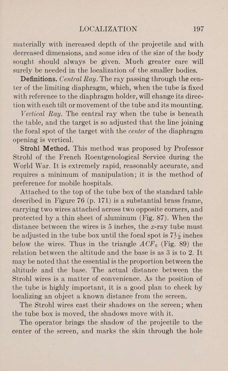 materially with increased depth of the projectile and with decreased dimensions, and some idea of the size of the body sought should always be given. Much greater care will surely be needed in the localization of the smaller bodies. Definitions. Central Ray. The ray passing through the cen- ter of the limiting diaphragm, which, when the tube is fixed with reference to the diaphragm holder, will change its direc- tion with each tilt or movement of the tube and its mounting. Vertical Ray. The central ray when the tube is beneath the table, and the target is so adjusted that the line joining the focal spot of the target with the center of the diaphragm opening is vertical. Strohl Method. This method was proposed by Professor Strohl of the French Roentgenological Service during the World War. It is extremely rapid, reasonably accurate, and requires a minimum of manipulation; it is the method of preference for mobile hospitals. Attached to the top of the tube box of the standard table described in Figure 76 (p. 171) is a substantial brass frame, carrying two wires attached across two opposite corners, and protected by a thin sheet of aluminum (Fig. 87). When the distance between the wires is 5 inches, the x-ray tube must be adjusted in the tube box until the focal spot is 7/4 inches below the wires. Thus in the triangle ACF) (Fig. 89) the relation between the altitude and the base is as 3 is to 2. It may be noted that the essential is the proportion between the altitude and the base. The actual distance between the Strohl wires is a matter of convenience. As the position of the tube is highly important, it is a good plan to check by localizing an object a known distance from the screen. The Strohl wires cast their shadows on the screen; when the tube box is moved, the shadows move with it. The operator brings the shadow of the projectile to the center of the screen, and marks the skin through the hole