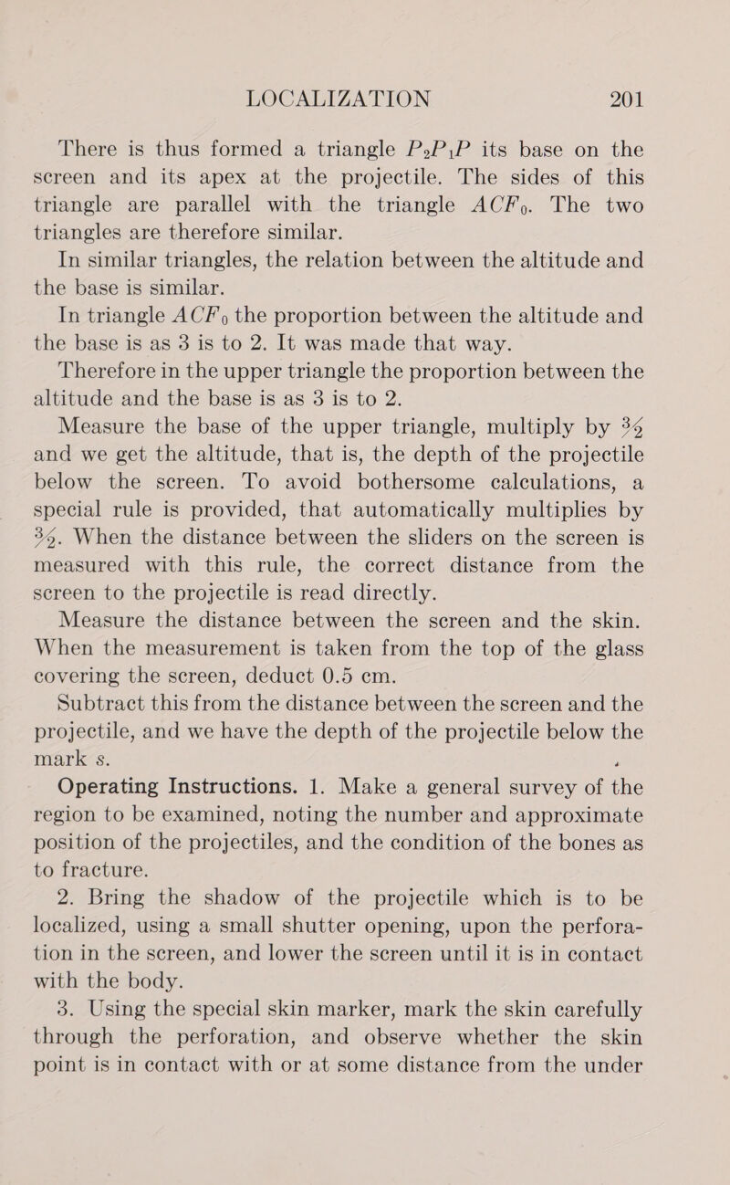 There is thus formed a triangle P,P,P its base on the screen and its apex at the projectile. The sides of this triangle are parallel with the triangle ACF). The two triangles are therefore similar. In similar triangles, the relation between the altitude and the base is similar. In triangle ACF, the proportion between the altitude and the base is as 3 is to 2. It was made that way. Therefore in the upper triangle the proportion between the altitude and the base is as 3 is to 2. Measure the base of the upper triangle, multiply by 34 and we get the altitude, that is, the depth of the projectile below the screen. To avoid bothersome calculations, a special rule is provided, that automatically multiplies by 36. When the distance between the sliders on the screen is measured with this rule, the correct distance from the screen to the projectile is read directly. Measure the distance between the screen and the skin. When the measurement is taken from the top of the glass covering the screen, deduct 0.5 em. Subtract this from the distance between the screen and the projectile, and we have the depth of the projectile below the marks. j Operating Instructions. 1. Make a general survey of the region to be examined, noting the number and approximate position of the projectiles, and the condition of the bones as to fracture. 2. Bring the shadow of the projectile which is to be localized, using a small shutter opening, upon the perfora- tion in the screen, and lower the screen until it is in contact with the body. 3. Using the special skin marker, mark the skin carefully through the perforation, and observe whether the skin point is in contact with or at some distance from the under