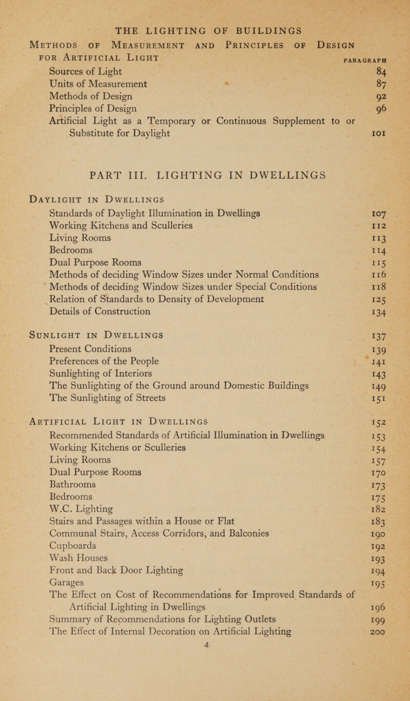 METHODS OF MEASUREMENT AND PRINCIPLES OF DESIGN FOR ARTIFICIAL LIGHT PARAGRAPH ~ Sources of Light | SAAS Units of Measurement « ' OY Geet Methods of Design g2 Principles of Design eee: Artificial Light as a Temporary or Continuous Supplement to or | Substitute for Daylight oi Nien PART III. LIGHTING IN DWELLINGS DAYLIGHT IN DWELLINGS Standards of Daylight Illumination in Dwellings 107 Working Kitchens and Sculleries | = igs Living Rooms 113 Bedrooms : II4 Dual Purpose Rooms 115 Methods of deciding Window Sizes under Normal Conditions 116 * Methods of deciding Window Sizes under Special Conditions 118 _Relation of Standards to Density of Development 125 Details of Construction 134 SUNLIGHT IN DWELLINGS : 137 Present Conditions 139 Preferences of the People j. ain Sunlighting of Interiors 7 ie The Sunlighting of the Ground around Domestic Buildings 149 The Sunlighting of Streets | 7 151 ARTIFICIAL LIGHT IN DWELLINGS aa Recommended Standards of Artificial Illumination in Dwellings 2, 153 Working Kitchens or Sculleries | 154 Living Rooms 157 Dual Purpose Rooms 170 Bathrooms r73 ~ Bedrooms: 175 W.C. Lighting | 182 Stairs and Passages within a House or Flat 183 Communal Stairs, Access Corridors, and Balconies 190 Cupboards 192 Wash Houses La Ge Front and Back Door Lighting 194 Garages 195 The Effect on Cost of Recommendations for Improved Standards of Artificial Lighting in Dwellings 196 © Summary of Recommendations for Lighting Outlets 199 The Effect of Internal Decoration on Artificial Lighting 200