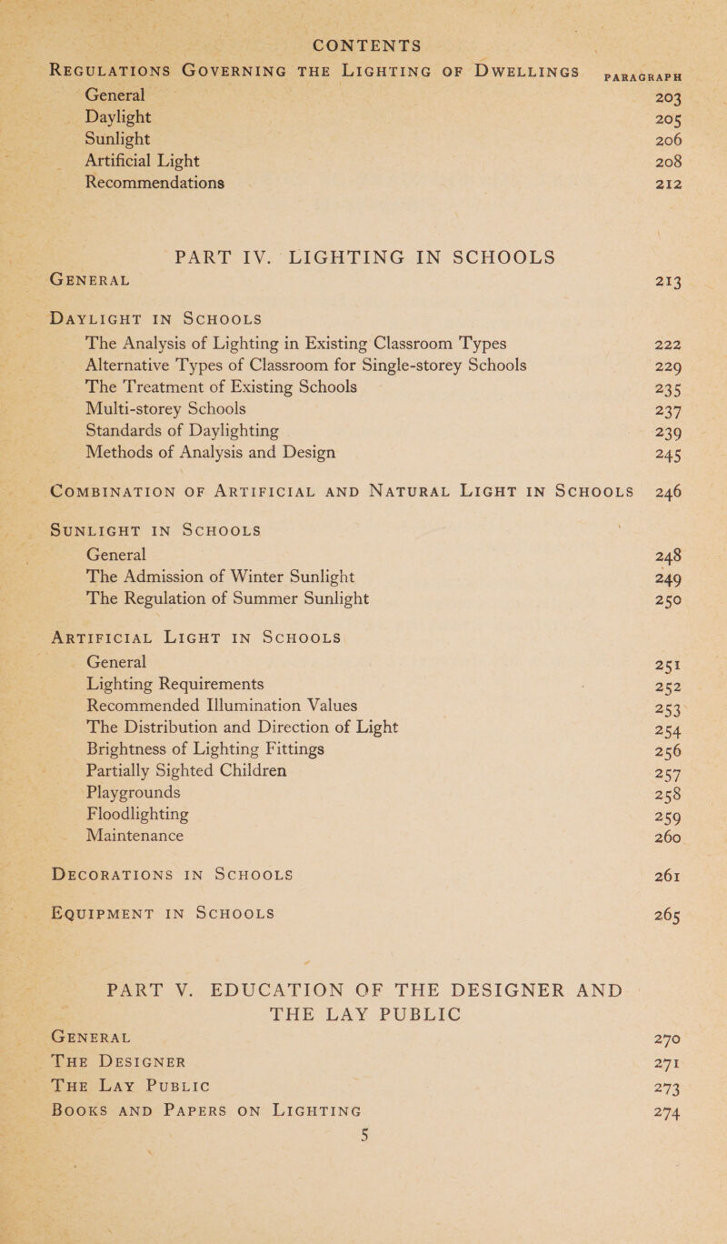 REGULATIONS GOVERNING THE LIGHTING OF DWELLINGS panagraPH “General; | 203 _ Daylight 205 Sunlight . 206 _ Artificial Light 208 Recommendations 212 PART IV. LIGHTING IN SCHOOLS GENERAL 217 DAYLIGHT IN SCHOOLS The Analysis of Lighting in Existing Classroom Types 222 Alternative Types of Classroom for Single-storey Schools | 229 The Treatment of Existing Schools 235 Multi-storey Schools 237 Standards of Daylighting 239 Methods of Analysis and Design 245 COMBINATION OF ARTIFICIAL AND NATURAL LIGHT IN SCHOOLS 246 SUNLIGHT IN SCHOOLS General 248 The Admission of Winter Sunlight 249 The Regulation of Summer Sunlight 250 SP EIrPiCiIAlL LIGHT IN SCHOOLS _ General 251 Lighting Requirements 252 Recommended Illumination Values 253 The Distribution and Direction of Light 254 Brightness of Lighting Fittings 256 Partially Sighted Children Pity Playgrounds 258 Floodlighting 259 Maintenance 260 DECORATIONS IN SCHOOLS 261 EQUIPMENT IN SCHOOLS 265 Pet V., EDUCATION. OF THE DESIGNER AND THE LAY PUBLIC GENERAL 270 _ THE DESIGNER 29% due, Lay Pusric 2°73 BOOKS AND PAPERS ON LIGHTING 274