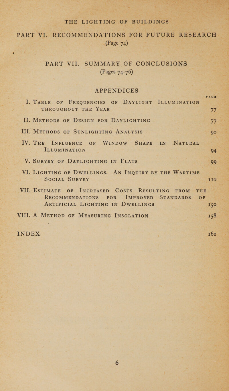 THE LIGHTING OF BUILDINGS (Page 74) PART VII. SUMMARY OF CONCLUSIONS (Pages 74-76) APPENDICES PAGE I. TABLE OF FREQUENCIES OF DAYLIGHT ILLUMINATION THROUGHOUT THE YEAR ay IT. Metuops oF DESIGN FOR DAYLIGHTING Ill. METHODS OF SUNLIGHTING ANALYSIS go IV. THEE INFLUENCE OF WINDOW SHAPE IN NATURAL ILLUMINATION V. SURVEY OF DAYLIGHTING IN FLATS 99 VI. LIGHTING oF DWELLINGS. AN INQUIRY BY THE WARTIME SOCIAL SURVEY IIo VII. ESTIMATE OF INCREASED Costs RESULTING FROM THE RECOMMENDATIONS FOR IMPROVED STANDARDS’ OF ARTIFICIAL LIGHTING IN DWELLINGS 150 VIII. A MetTHOD oF MEASURING INSOLATION 158 INDEX 161