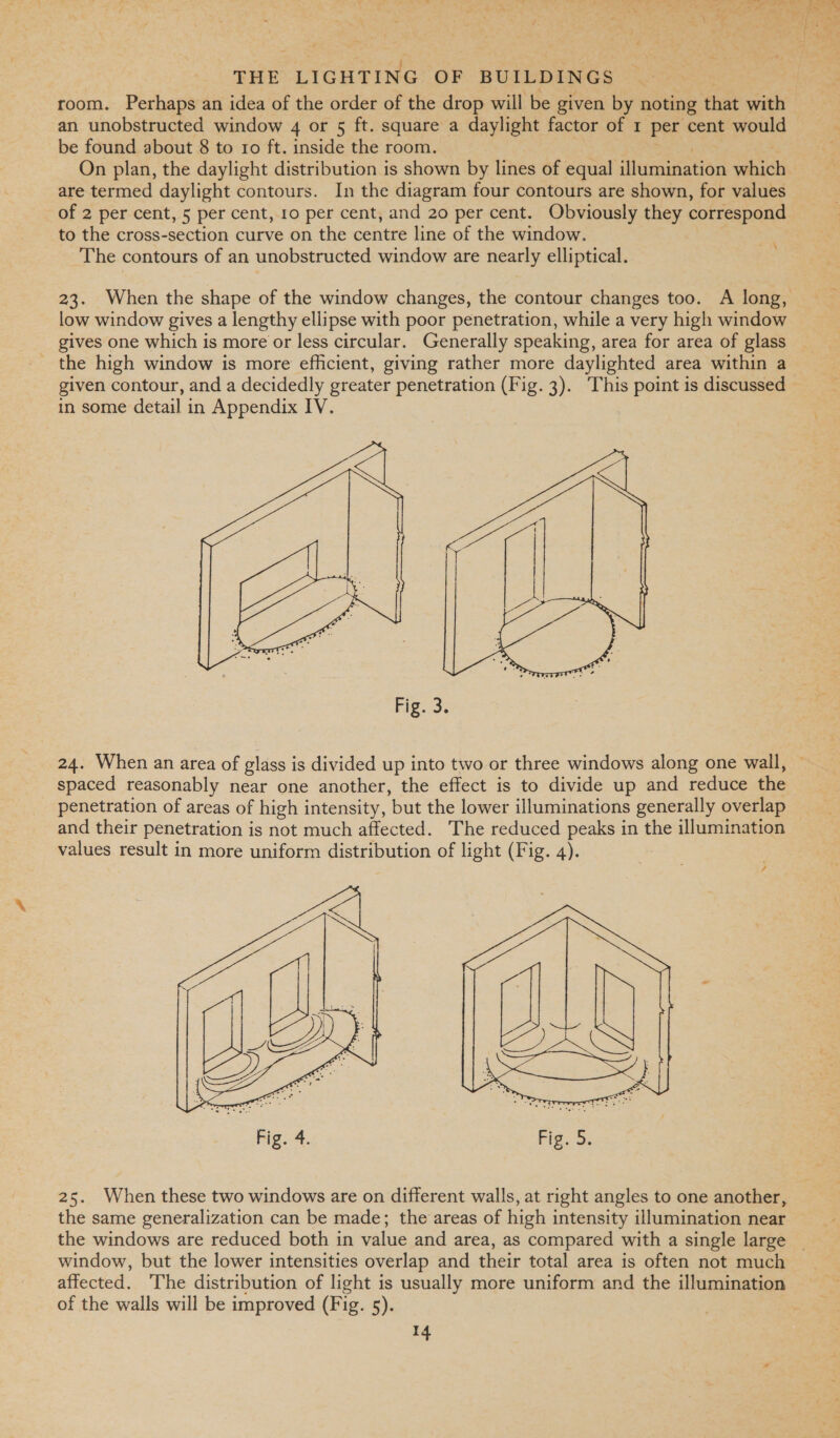 &gt; 4 — oa od &amp; Xe 5 gad, Ah, ey ra ee, os ee “ike | “4 Oey dpa 3. pe ek Pe THE Peeade OF BUILDINGS room. Perhaps an idea of the order of the drop will be given by noting that with an unobstructed window 4 or 5 ft. square a daylight factor of 1 per cent would ; be found about 8 to ro ft. inside the room. On plan, the daylight distribution is shown by lines of equal ilumination which are termed daylight contours. In the diagram four contours are shown, for values of 2 per cent, 5 per cent, 10 per cent, and 20 per cent. Obviously they correspond ) to the cross-section curve on the centre line of the window. a The contours of an unobstructed window are nearly elliptical. 23. When the shape of the window changes, the contour changes too. A long, low window gives a lengthy ellipse with poor penetration, while a very high window gives one which is more or less circular. Generally speaking, area for area of glass given contour, and a decidedly greater penetration (Fig. 3). This point is discussed in some detail in Appendix IV.  Fig. 3. 24. When an area of glass is divided up into two or three windows along one wall, spaced reasonably near one another, the effect is to divide up and reduce the penetration of areas of high intensity, but the lower illuminations generally overlap and their penetration is not much affected. The reduced peaks in the illumination values result in more uniform distribution of light (Fig. 4). ,  25. When these two windows are on different walls, at right angles to one another, the same generalization can be made; the areas of high intensity illumination near the windows are reduced both in value and area, as compared with a single large _ window, but the lower intensities overlap and their total area is often not much affected. The distribution of light is usually more uniform and the illumination of the walls will be improved (Fig. 5).