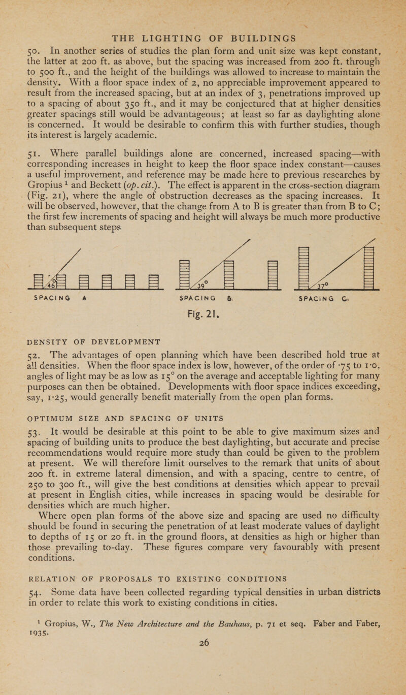 50. In another series of studies the plan form and unit size was kept constant, the latter at 200 ft. as above, but the spacing was increased from 200 ft. through to 500 ft., and the height of the buildings was allowed to increase to maintain the density. With a floor space index of 2, no appreciable improvement appeared to result from the increased spacing, but at an index of 3, penetrations improved up to a spacing of about 350 ft., and it may be conjectured that at higher densities greater spacings still would be advantageous; at least so far as daylighting alone is concerned. It would be desirable to confirm this with further studies, though its interest is largely academic. 51. Where parallel buildings alone are concerned, increased spacing—with corresponding increases in height to keep the floor space index constant—causes a useful improvement, and reference may be made here to previous researches by Groptus + and Beckett (op. cit.). The effect is apparent in the cross-section diagram (Fig. 21), where the angle of obstruction decreases as the spacing increases. It _ will be observed, however, that the change from A to B is greater than from B to C; the first few increments of spacing and height will always be much more productive than subsequent steps . ca 46 SPACING A SPACING Fig. 21.  DENSITY OF DEVELOPMENT 52. The advantages of open planning which have been described hold true at all densities. When the floor space index is low, however, of the order of +75 to 1:0, angles of light may be as low as 15° on the average and acceptable lighting for many purposes can then be obtained. Developments with floor space indices exceeding, say, 1°25, would generally benefit materially from the open plan forms. OPTIMUM SIZE AND SPACING OF UNITS 53. It-would be desirable at this point to be able to give maximum sizes and spacing of building units to produce the best daylighting, but accurate and precise recommendations would require more study than could be given to the problem at present. We will therefore limit ourselves to the remark that units of about 200 ft. in extreme lateral dimension, and with a spacing, centre to centre, of 250 to 300 ft., will give the best conditions at densities which appear to prevail at present in English cities, while increases in spacing would be desirable for densities which are much higher. Where open plan forms of the above size and spacing are used no difficulty should be found in securing the penetration of at least moderate values of daylight to depths of 15 or 20 ft. in the ground floors, at densities as high or higher than those prevailing to-day. ‘These figures compare very favourably with present conditions. RELATION OF PROPOSALS TO EXISTING CONDITIONS 54. Some data have been collected regarding typical densities in urban districts in order to relate this work to existing conditions in cities. ' Gropius, W., The New Architecture and the Bauhaus, p. 71 et seq. Faber and Faber, 1935.