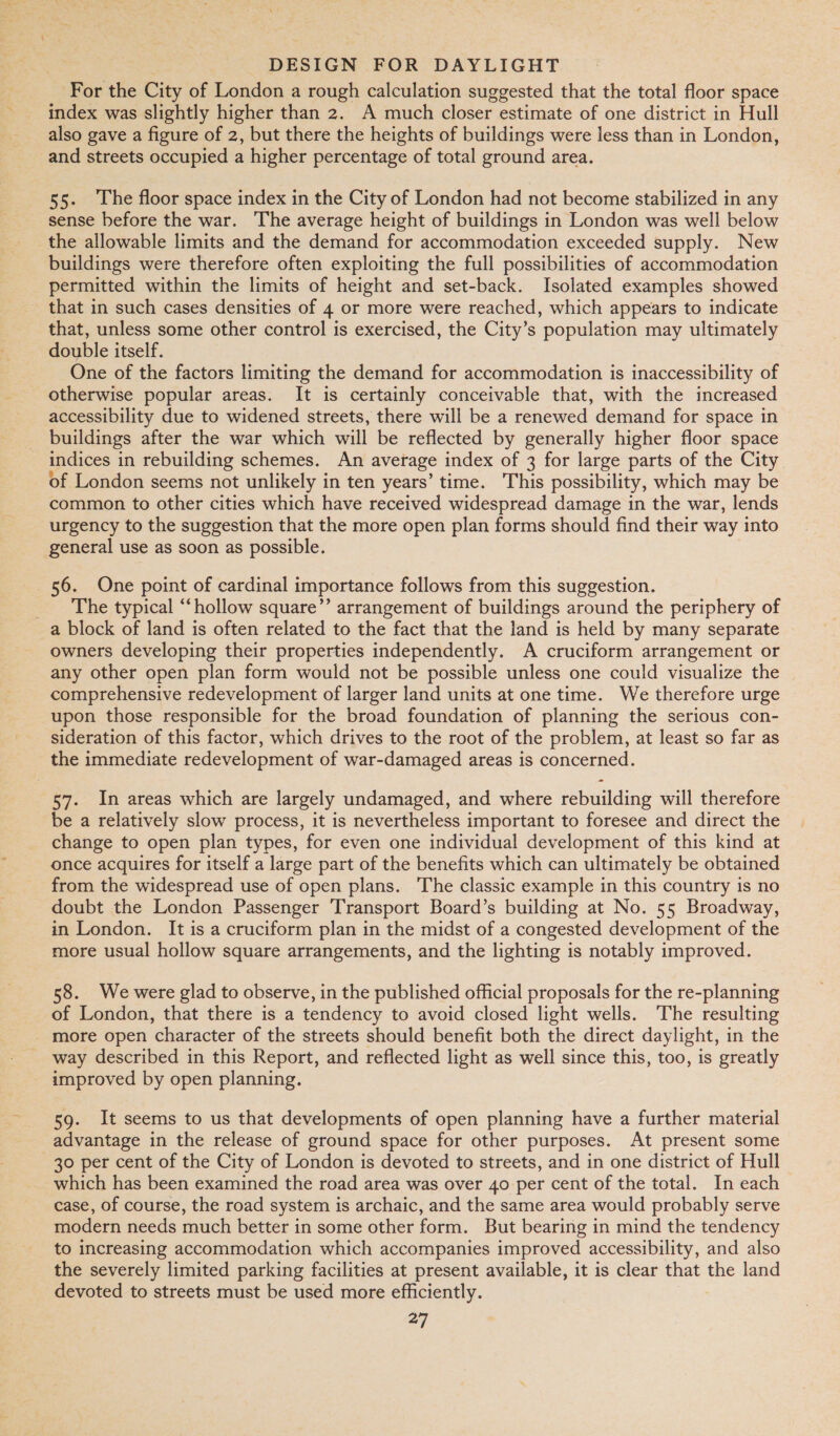 For the City of London a rough calculation suggested that the total floor space index was slightly higher than 2. A much closer estimate of one district in Hull also gave a figure of 2, but there the heights of buildings were less than in London, and streets occupied a higher percentage of total ground area. 55. The floor space index in the City of London had not become stabilized in any sense before the war. The average height of buildings in London was well below the allowable limits and the demand for accommodation exceeded supply. New buildings were therefore often exploiting the full possibilities of accommodation permitted within the limits of height and set-back. Isolated examples showed - that in such cases densities of 4 or more were reached, which appears to indicate that, unless some other control is exercised, the City’s population may ultimately double itself. One of the factors limiting the demand for accommodation is inaccessibility of otherwise popular areas. It is certainly conceivable that, with the increased accessibility due to widened streets, there will be a renewed demand for space in buildings after the war which will be reflected by generally higher floor space indices in rebuilding schemes. An average index of 3 for large parts of the City of London seems not unlikely in ten years’ time. This possibility, which may be common to other cities which have received widespread damage in the war, lends urgency to the suggestion that the more open plan forms should find their way into general use as soon as possible. 56. One point of cardinal importance follows from this suggestion. _ The typical ‘hollow square’’ arrangement of buildings around the periphery of a block of land is often related to the fact that the land is held by many separate owners developing their properties independently. A cruciform arrangement or any other open plan form would not be possible unless one could visualize the comprehensive redevelopment of larger land units at one time. We therefore urge upon those responsible for the broad foundation of planning the serious con- sideration of this factor, which drives to the root of the problem, at least so far as the immediate redevelopment of war-damaged areas is concerned. - 57. In areas which are largely undamaged, and where rebuilding will therefore be a relatively slow process, it is nevertheless important to foresee and direct the change to open plan types, for even one individual development of this kind at once acquires for itself a large part of the benefits which can ultimately be obtained from the widespread use of open plans. The classic example in this country is no doubt the London Passenger Transport Board’s building at No. 55 Broadway, in London. It is a cruciform plan in the midst of a congested development of the more usual hollow square arrangements, and the lighting is notably improved. 58. We were glad to observe, in the published official proposals for the re-planning of London, that there is a tendency to avoid closed light wells. The resulting more open character of the streets should benefit both the direct daylight, in the way described in this Report, and reflected light as well since this, too, is greatly improved by open planning. 59. It seems to us that developments of open planning have a further material advantage in the release of ground space for other purposes. At present some 30 per cent of the City of London is devoted to streets, and in one district of Hull which has been examined the road area was over 40 per cent of the total. In each case, of course, the road system is archaic, and the same area would probably serve modern needs much better in some other form. But bearing in mind the tendency to increasing accommodation which accompanies improved accessibility, and also the severely limited parking facilities at present available, it is clear that the land devoted to streets must be used more efficiently.