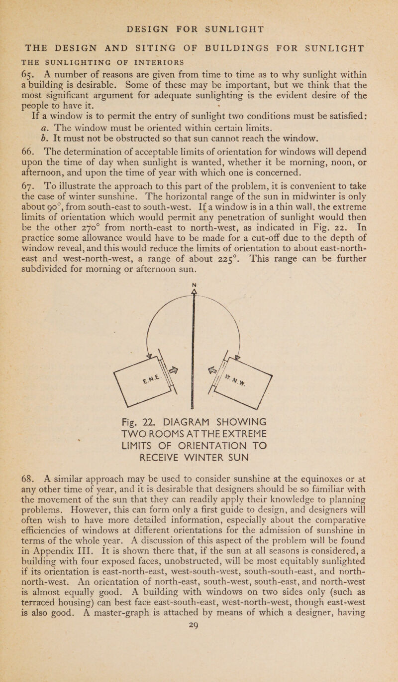 THE DESIGN AND SITING OF BUILDINGS FOR SUNLIGHT THE SUNLIGHTING OF INTERIORS 65. A number of reasons are given from time to time as to why sunlight within a building is desirable. Some of these may be important, but we think that the most significant argument for adequate sunlighting is the evident desire of the people to have it. , _ If a window is to permit the entry of sunlight two conditions must be satisfied: a. The window must be oriented within certain limits. b. It must not be obstructed so that sun cannot reach the window. 66. The determination of acceptable limits of orientation for windows will depend upon the time of day when sunlight is wanted, whether it be morning, noon, or afternoon, and upon the time of year with which one is concerned. 67. To illustrate the approach to this part of the problem, it is convenient to take the case of winter sunshine. The horizontal range of the sun in midwinter is only about go°, from south-east to south-west. Ifa window is in a thin wall, the extreme _ limits of orientation which would permit any penetration of sunlight would then be the other 270° from north-east to north-west, as indicated in Fig. 22. In practice some allowance would have to be made for a cut-off due to the depth of window reveal, and this would reduce the limits of orientation to about east-north- east and west-north-west, a range of about 225°. This range can be further subdivided for morning or afternoon sun.  68. A similar approach may be used to consider sunshine at the equinoxes or at any other time of year, and it is desirable that designers should be so familiar with the movement of the sun that they can readily apply their knowledge to planning problems. However, this can form only a first guide to design, and designers will often wish to have more detailed information, especially about the comparative - efficiencies of windows at different orientations for the admission of sunshine in terms of the whole year. A discussion of this aspect of the problem will be found in Appendix III. It is shown there that, if the sun at all seasons is considered, a building with four exposed faces, unobstructed, will be most equitably sunlighted if its orientation is east-north-east, west-south-west, south-south-east, and north- north-west. An orientation of north-east, south-west, south-east, and north-west is almost equally good. A building with windows on two sides only (such as terraced housing) can best face east-south-east, west-north-west, though east-west is also good. A master-graph is attached by means of which a designer, having
